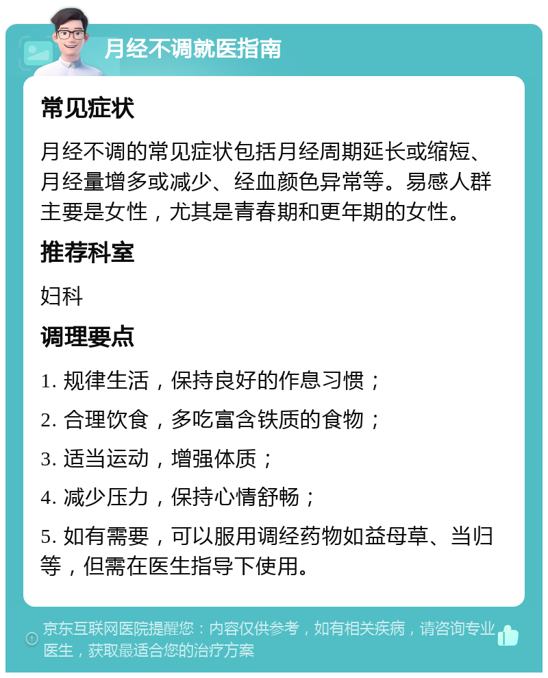 月经不调就医指南 常见症状 月经不调的常见症状包括月经周期延长或缩短、月经量增多或减少、经血颜色异常等。易感人群主要是女性，尤其是青春期和更年期的女性。 推荐科室 妇科 调理要点 1. 规律生活，保持良好的作息习惯； 2. 合理饮食，多吃富含铁质的食物； 3. 适当运动，增强体质； 4. 减少压力，保持心情舒畅； 5. 如有需要，可以服用调经药物如益母草、当归等，但需在医生指导下使用。