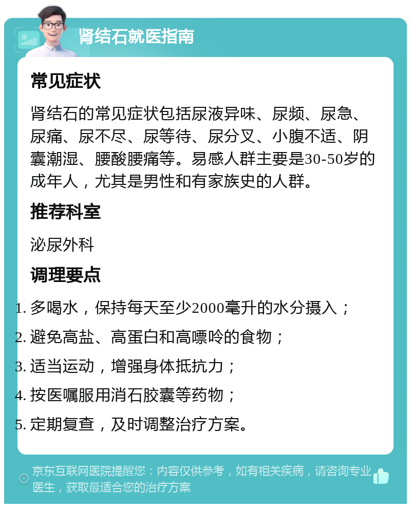 肾结石就医指南 常见症状 肾结石的常见症状包括尿液异味、尿频、尿急、尿痛、尿不尽、尿等待、尿分叉、小腹不适、阴囊潮湿、腰酸腰痛等。易感人群主要是30-50岁的成年人，尤其是男性和有家族史的人群。 推荐科室 泌尿外科 调理要点 多喝水，保持每天至少2000毫升的水分摄入； 避免高盐、高蛋白和高嘌呤的食物； 适当运动，增强身体抵抗力； 按医嘱服用消石胶囊等药物； 定期复查，及时调整治疗方案。