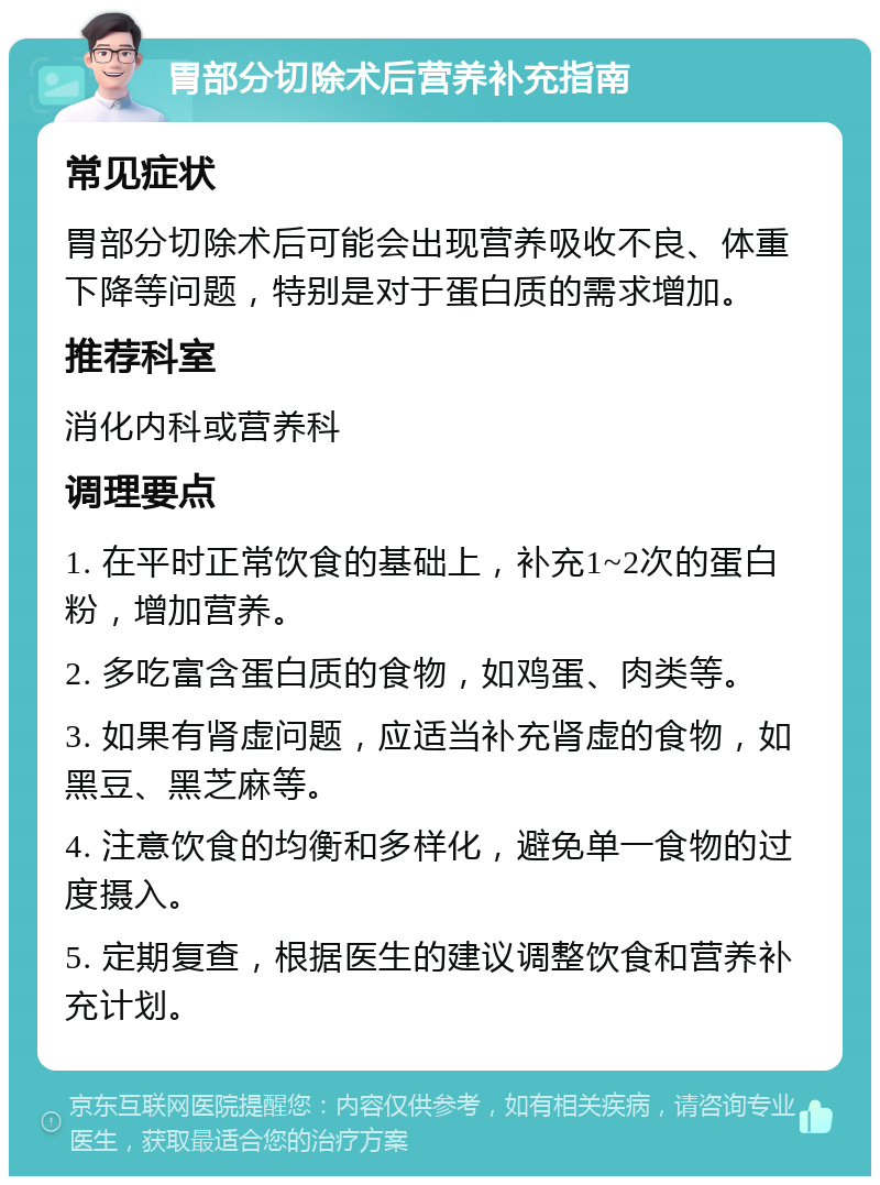 胃部分切除术后营养补充指南 常见症状 胃部分切除术后可能会出现营养吸收不良、体重下降等问题，特别是对于蛋白质的需求增加。 推荐科室 消化内科或营养科 调理要点 1. 在平时正常饮食的基础上，补充1~2次的蛋白粉，增加营养。 2. 多吃富含蛋白质的食物，如鸡蛋、肉类等。 3. 如果有肾虚问题，应适当补充肾虚的食物，如黑豆、黑芝麻等。 4. 注意饮食的均衡和多样化，避免单一食物的过度摄入。 5. 定期复查，根据医生的建议调整饮食和营养补充计划。