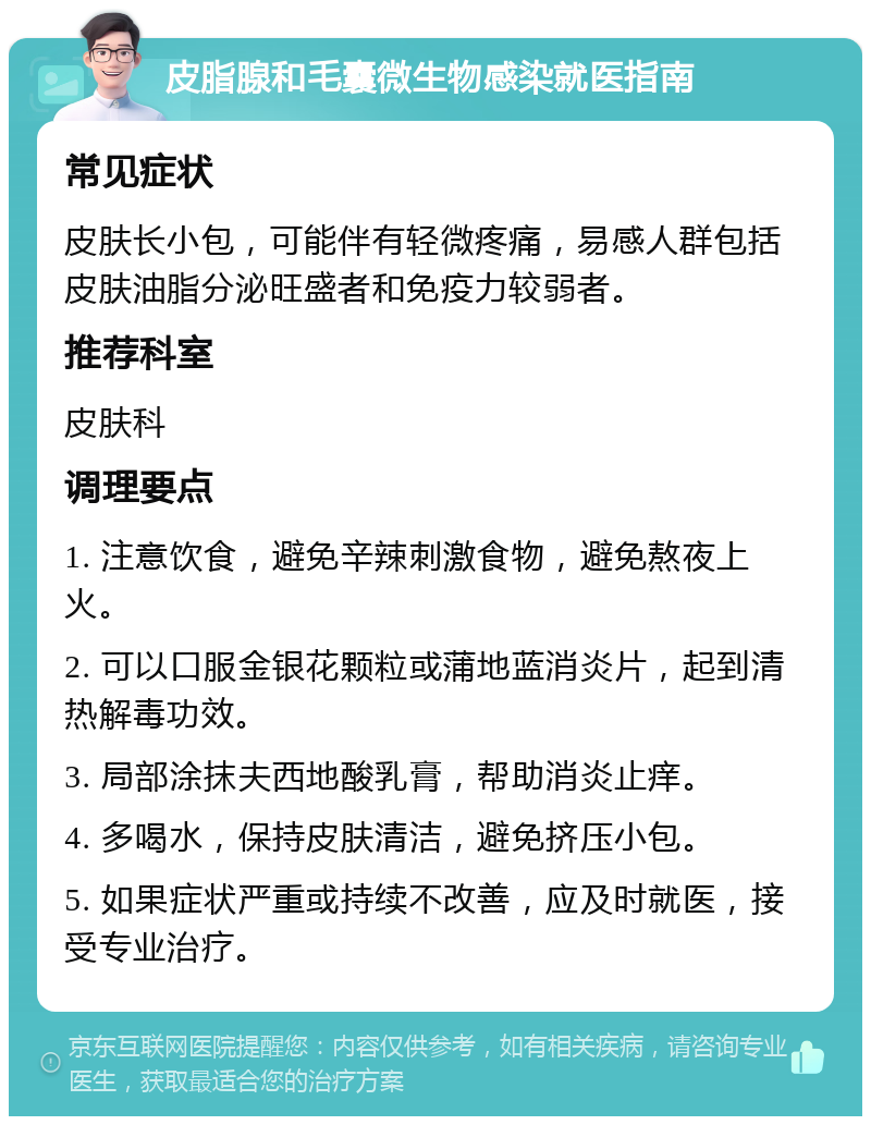 皮脂腺和毛囊微生物感染就医指南 常见症状 皮肤长小包，可能伴有轻微疼痛，易感人群包括皮肤油脂分泌旺盛者和免疫力较弱者。 推荐科室 皮肤科 调理要点 1. 注意饮食，避免辛辣刺激食物，避免熬夜上火。 2. 可以口服金银花颗粒或蒲地蓝消炎片，起到清热解毒功效。 3. 局部涂抹夫西地酸乳膏，帮助消炎止痒。 4. 多喝水，保持皮肤清洁，避免挤压小包。 5. 如果症状严重或持续不改善，应及时就医，接受专业治疗。