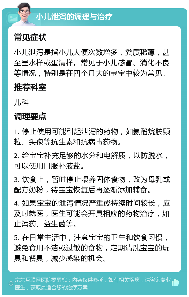 小儿泄泻的调理与治疗 常见症状 小儿泄泻是指小儿大便次数增多，粪质稀薄，甚至呈水样或蛋清样。常见于小儿感冒、消化不良等情况，特别是在四个月大的宝宝中较为常见。 推荐科室 儿科 调理要点 1. 停止使用可能引起泄泻的药物，如氨酚烷胺颗粒、头孢等抗生素和抗病毒药物。 2. 给宝宝补充足够的水分和电解质，以防脱水，可以使用口服补液盐。 3. 饮食上，暂时停止喂养固体食物，改为母乳或配方奶粉，待宝宝恢复后再逐渐添加辅食。 4. 如果宝宝的泄泻情况严重或持续时间较长，应及时就医，医生可能会开具相应的药物治疗，如止泻药、益生菌等。 5. 在日常生活中，注意宝宝的卫生和饮食习惯，避免食用不洁或过敏的食物，定期清洗宝宝的玩具和餐具，减少感染的机会。