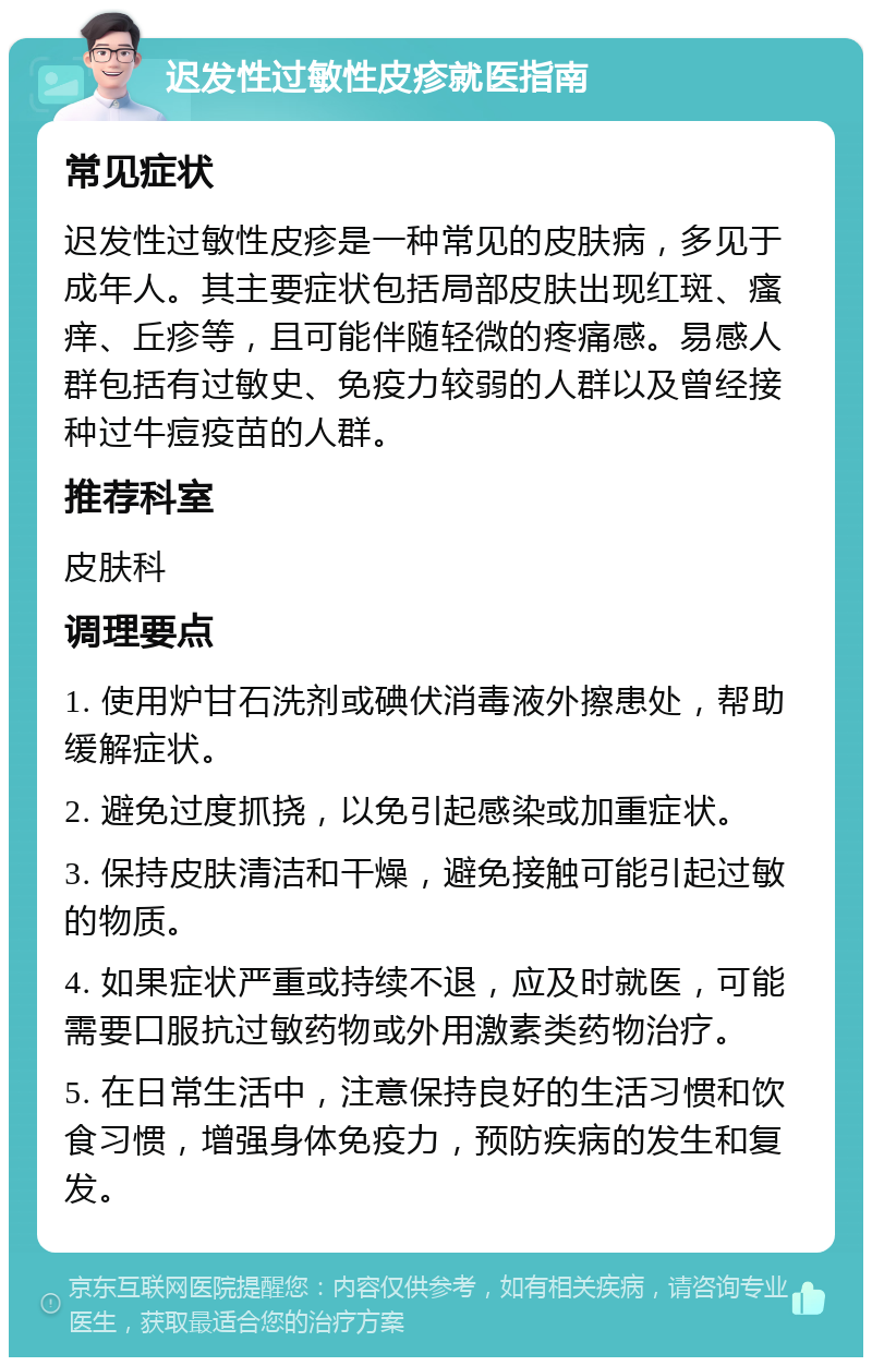 迟发性过敏性皮疹就医指南 常见症状 迟发性过敏性皮疹是一种常见的皮肤病，多见于成年人。其主要症状包括局部皮肤出现红斑、瘙痒、丘疹等，且可能伴随轻微的疼痛感。易感人群包括有过敏史、免疫力较弱的人群以及曾经接种过牛痘疫苗的人群。 推荐科室 皮肤科 调理要点 1. 使用炉甘石洗剂或碘伏消毒液外擦患处，帮助缓解症状。 2. 避免过度抓挠，以免引起感染或加重症状。 3. 保持皮肤清洁和干燥，避免接触可能引起过敏的物质。 4. 如果症状严重或持续不退，应及时就医，可能需要口服抗过敏药物或外用激素类药物治疗。 5. 在日常生活中，注意保持良好的生活习惯和饮食习惯，增强身体免疫力，预防疾病的发生和复发。