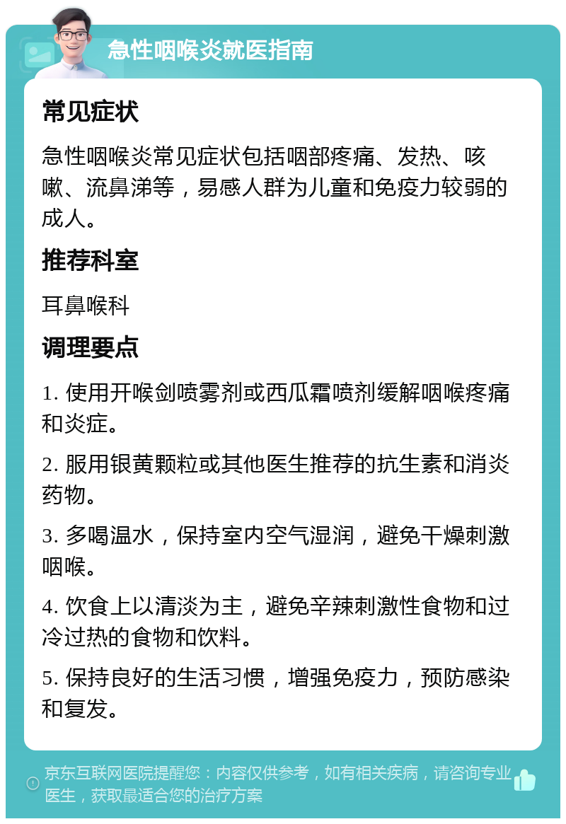 急性咽喉炎就医指南 常见症状 急性咽喉炎常见症状包括咽部疼痛、发热、咳嗽、流鼻涕等，易感人群为儿童和免疫力较弱的成人。 推荐科室 耳鼻喉科 调理要点 1. 使用开喉剑喷雾剂或西瓜霜喷剂缓解咽喉疼痛和炎症。 2. 服用银黄颗粒或其他医生推荐的抗生素和消炎药物。 3. 多喝温水，保持室内空气湿润，避免干燥刺激咽喉。 4. 饮食上以清淡为主，避免辛辣刺激性食物和过冷过热的食物和饮料。 5. 保持良好的生活习惯，增强免疫力，预防感染和复发。