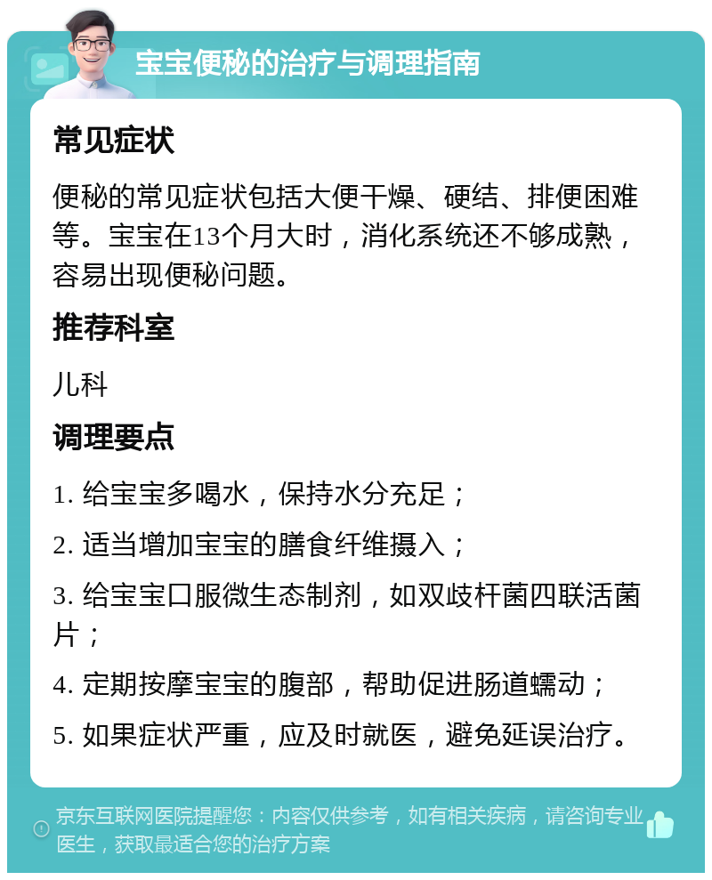 宝宝便秘的治疗与调理指南 常见症状 便秘的常见症状包括大便干燥、硬结、排便困难等。宝宝在13个月大时，消化系统还不够成熟，容易出现便秘问题。 推荐科室 儿科 调理要点 1. 给宝宝多喝水，保持水分充足； 2. 适当增加宝宝的膳食纤维摄入； 3. 给宝宝口服微生态制剂，如双歧杆菌四联活菌片； 4. 定期按摩宝宝的腹部，帮助促进肠道蠕动； 5. 如果症状严重，应及时就医，避免延误治疗。