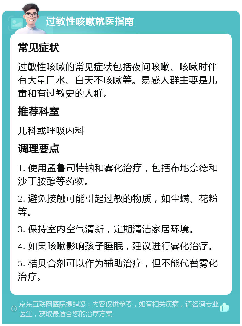 过敏性咳嗽就医指南 常见症状 过敏性咳嗽的常见症状包括夜间咳嗽、咳嗽时伴有大量口水、白天不咳嗽等。易感人群主要是儿童和有过敏史的人群。 推荐科室 儿科或呼吸内科 调理要点 1. 使用孟鲁司特钠和雾化治疗，包括布地奈德和沙丁胺醇等药物。 2. 避免接触可能引起过敏的物质，如尘螨、花粉等。 3. 保持室内空气清新，定期清洁家居环境。 4. 如果咳嗽影响孩子睡眠，建议进行雾化治疗。 5. 桔贝合剂可以作为辅助治疗，但不能代替雾化治疗。