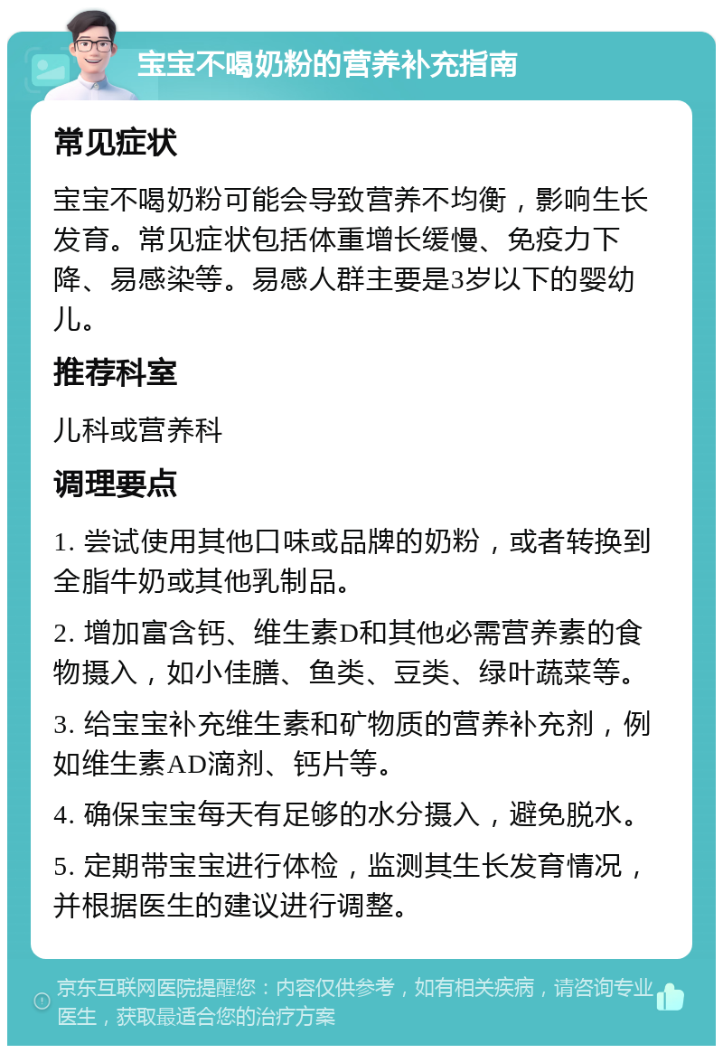 宝宝不喝奶粉的营养补充指南 常见症状 宝宝不喝奶粉可能会导致营养不均衡，影响生长发育。常见症状包括体重增长缓慢、免疫力下降、易感染等。易感人群主要是3岁以下的婴幼儿。 推荐科室 儿科或营养科 调理要点 1. 尝试使用其他口味或品牌的奶粉，或者转换到全脂牛奶或其他乳制品。 2. 增加富含钙、维生素D和其他必需营养素的食物摄入，如小佳膳、鱼类、豆类、绿叶蔬菜等。 3. 给宝宝补充维生素和矿物质的营养补充剂，例如维生素AD滴剂、钙片等。 4. 确保宝宝每天有足够的水分摄入，避免脱水。 5. 定期带宝宝进行体检，监测其生长发育情况，并根据医生的建议进行调整。