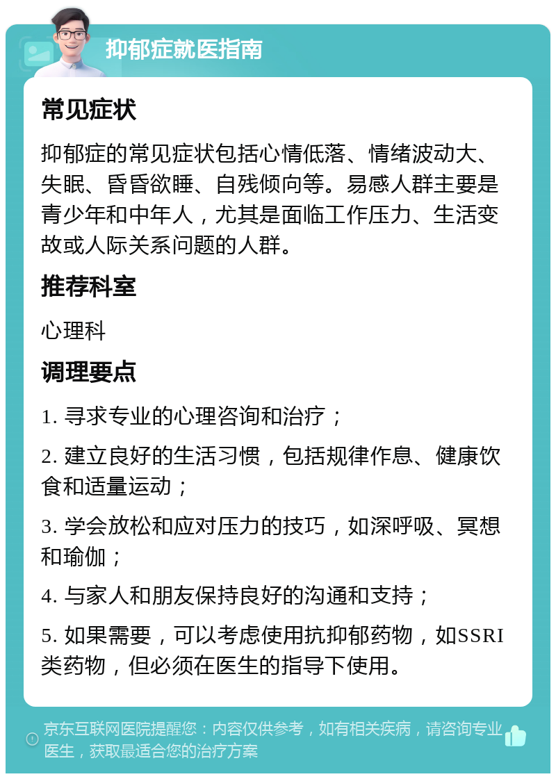 抑郁症就医指南 常见症状 抑郁症的常见症状包括心情低落、情绪波动大、失眠、昏昏欲睡、自残倾向等。易感人群主要是青少年和中年人，尤其是面临工作压力、生活变故或人际关系问题的人群。 推荐科室 心理科 调理要点 1. 寻求专业的心理咨询和治疗； 2. 建立良好的生活习惯，包括规律作息、健康饮食和适量运动； 3. 学会放松和应对压力的技巧，如深呼吸、冥想和瑜伽； 4. 与家人和朋友保持良好的沟通和支持； 5. 如果需要，可以考虑使用抗抑郁药物，如SSRI类药物，但必须在医生的指导下使用。