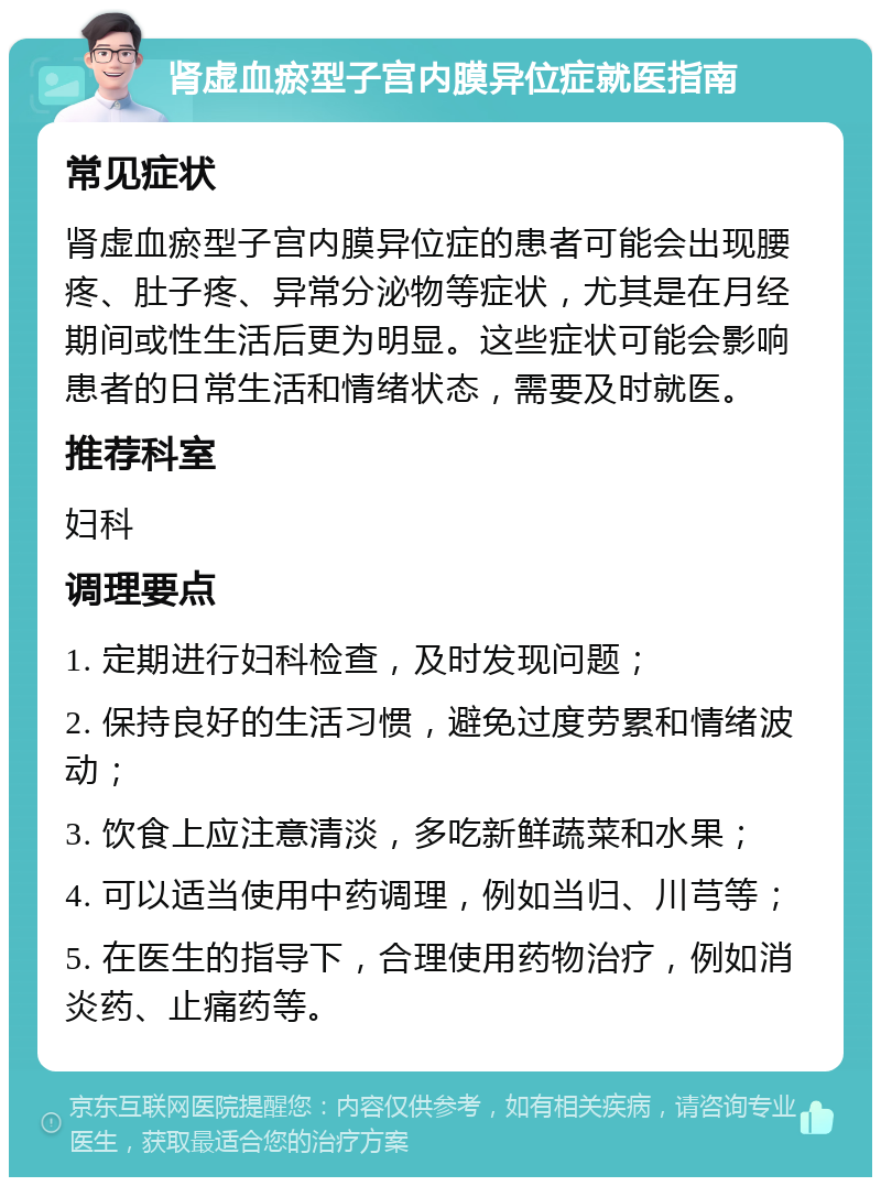 肾虚血瘀型子宫内膜异位症就医指南 常见症状 肾虚血瘀型子宫内膜异位症的患者可能会出现腰疼、肚子疼、异常分泌物等症状，尤其是在月经期间或性生活后更为明显。这些症状可能会影响患者的日常生活和情绪状态，需要及时就医。 推荐科室 妇科 调理要点 1. 定期进行妇科检查，及时发现问题； 2. 保持良好的生活习惯，避免过度劳累和情绪波动； 3. 饮食上应注意清淡，多吃新鲜蔬菜和水果； 4. 可以适当使用中药调理，例如当归、川芎等； 5. 在医生的指导下，合理使用药物治疗，例如消炎药、止痛药等。