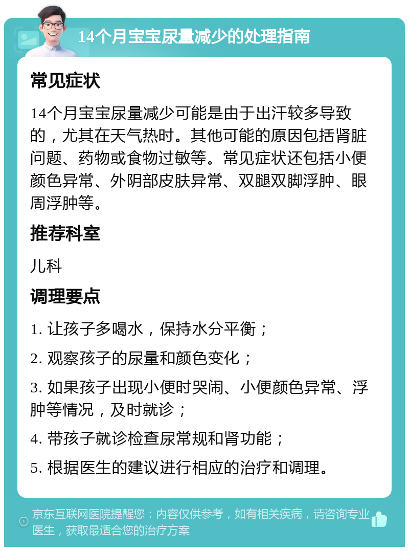 14个月宝宝尿量减少的处理指南 常见症状 14个月宝宝尿量减少可能是由于出汗较多导致的，尤其在天气热时。其他可能的原因包括肾脏问题、药物或食物过敏等。常见症状还包括小便颜色异常、外阴部皮肤异常、双腿双脚浮肿、眼周浮肿等。 推荐科室 儿科 调理要点 1. 让孩子多喝水，保持水分平衡； 2. 观察孩子的尿量和颜色变化； 3. 如果孩子出现小便时哭闹、小便颜色异常、浮肿等情况，及时就诊； 4. 带孩子就诊检查尿常规和肾功能； 5. 根据医生的建议进行相应的治疗和调理。