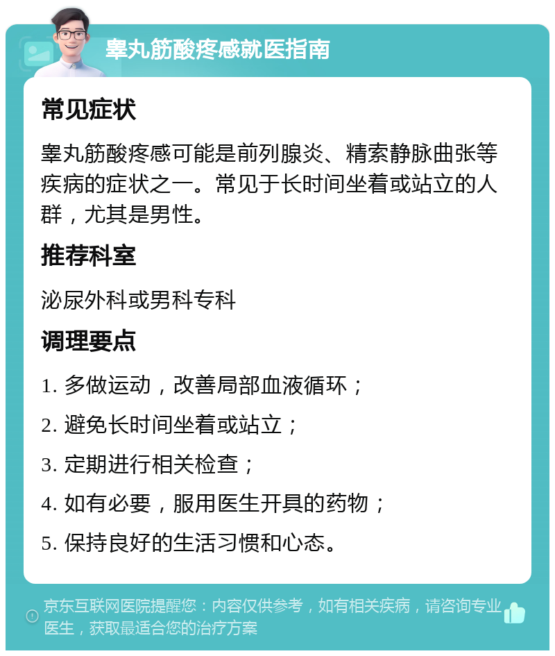 睾丸筋酸疼感就医指南 常见症状 睾丸筋酸疼感可能是前列腺炎、精索静脉曲张等疾病的症状之一。常见于长时间坐着或站立的人群，尤其是男性。 推荐科室 泌尿外科或男科专科 调理要点 1. 多做运动，改善局部血液循环； 2. 避免长时间坐着或站立； 3. 定期进行相关检查； 4. 如有必要，服用医生开具的药物； 5. 保持良好的生活习惯和心态。