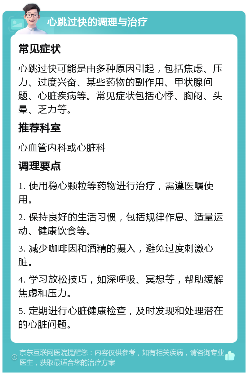 心跳过快的调理与治疗 常见症状 心跳过快可能是由多种原因引起，包括焦虑、压力、过度兴奋、某些药物的副作用、甲状腺问题、心脏疾病等。常见症状包括心悸、胸闷、头晕、乏力等。 推荐科室 心血管内科或心脏科 调理要点 1. 使用稳心颗粒等药物进行治疗，需遵医嘱使用。 2. 保持良好的生活习惯，包括规律作息、适量运动、健康饮食等。 3. 减少咖啡因和酒精的摄入，避免过度刺激心脏。 4. 学习放松技巧，如深呼吸、冥想等，帮助缓解焦虑和压力。 5. 定期进行心脏健康检查，及时发现和处理潜在的心脏问题。