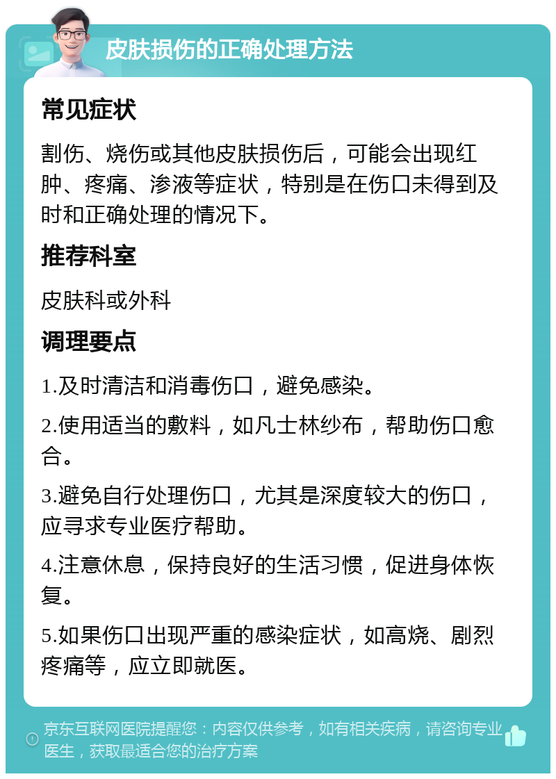 皮肤损伤的正确处理方法 常见症状 割伤、烧伤或其他皮肤损伤后，可能会出现红肿、疼痛、渗液等症状，特别是在伤口未得到及时和正确处理的情况下。 推荐科室 皮肤科或外科 调理要点 1.及时清洁和消毒伤口，避免感染。 2.使用适当的敷料，如凡士林纱布，帮助伤口愈合。 3.避免自行处理伤口，尤其是深度较大的伤口，应寻求专业医疗帮助。 4.注意休息，保持良好的生活习惯，促进身体恢复。 5.如果伤口出现严重的感染症状，如高烧、剧烈疼痛等，应立即就医。