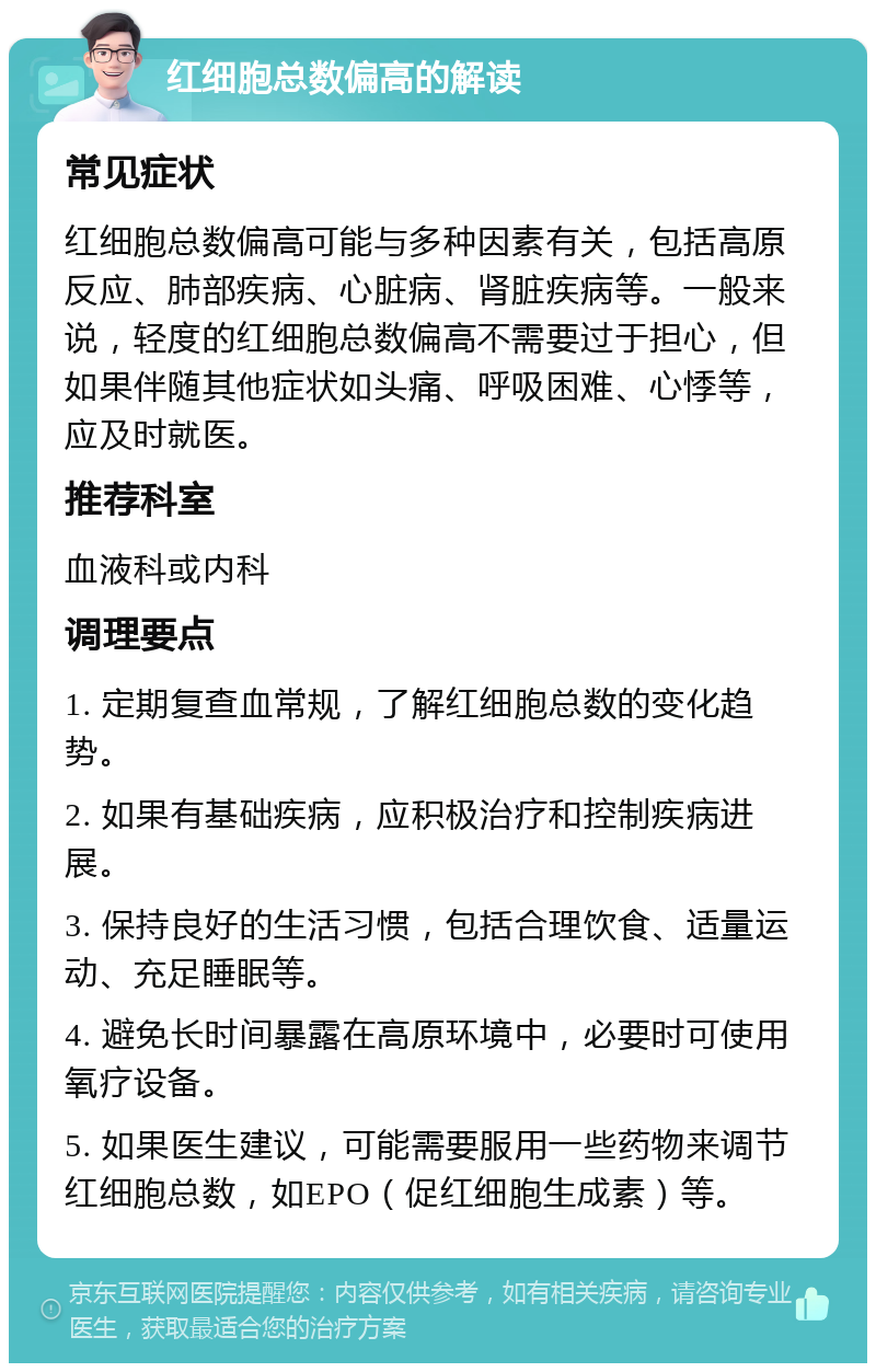 红细胞总数偏高的解读 常见症状 红细胞总数偏高可能与多种因素有关，包括高原反应、肺部疾病、心脏病、肾脏疾病等。一般来说，轻度的红细胞总数偏高不需要过于担心，但如果伴随其他症状如头痛、呼吸困难、心悸等，应及时就医。 推荐科室 血液科或内科 调理要点 1. 定期复查血常规，了解红细胞总数的变化趋势。 2. 如果有基础疾病，应积极治疗和控制疾病进展。 3. 保持良好的生活习惯，包括合理饮食、适量运动、充足睡眠等。 4. 避免长时间暴露在高原环境中，必要时可使用氧疗设备。 5. 如果医生建议，可能需要服用一些药物来调节红细胞总数，如EPO（促红细胞生成素）等。