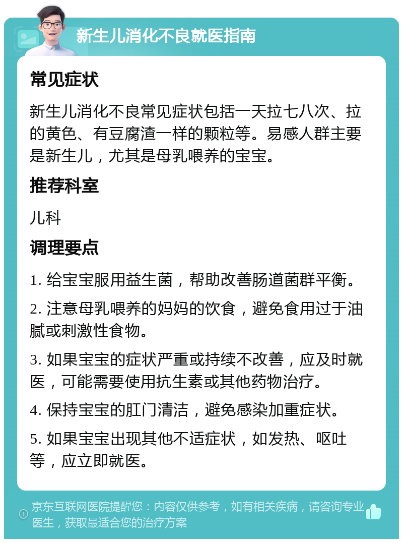 新生儿消化不良就医指南 常见症状 新生儿消化不良常见症状包括一天拉七八次、拉的黄色、有豆腐渣一样的颗粒等。易感人群主要是新生儿，尤其是母乳喂养的宝宝。 推荐科室 儿科 调理要点 1. 给宝宝服用益生菌，帮助改善肠道菌群平衡。 2. 注意母乳喂养的妈妈的饮食，避免食用过于油腻或刺激性食物。 3. 如果宝宝的症状严重或持续不改善，应及时就医，可能需要使用抗生素或其他药物治疗。 4. 保持宝宝的肛门清洁，避免感染加重症状。 5. 如果宝宝出现其他不适症状，如发热、呕吐等，应立即就医。