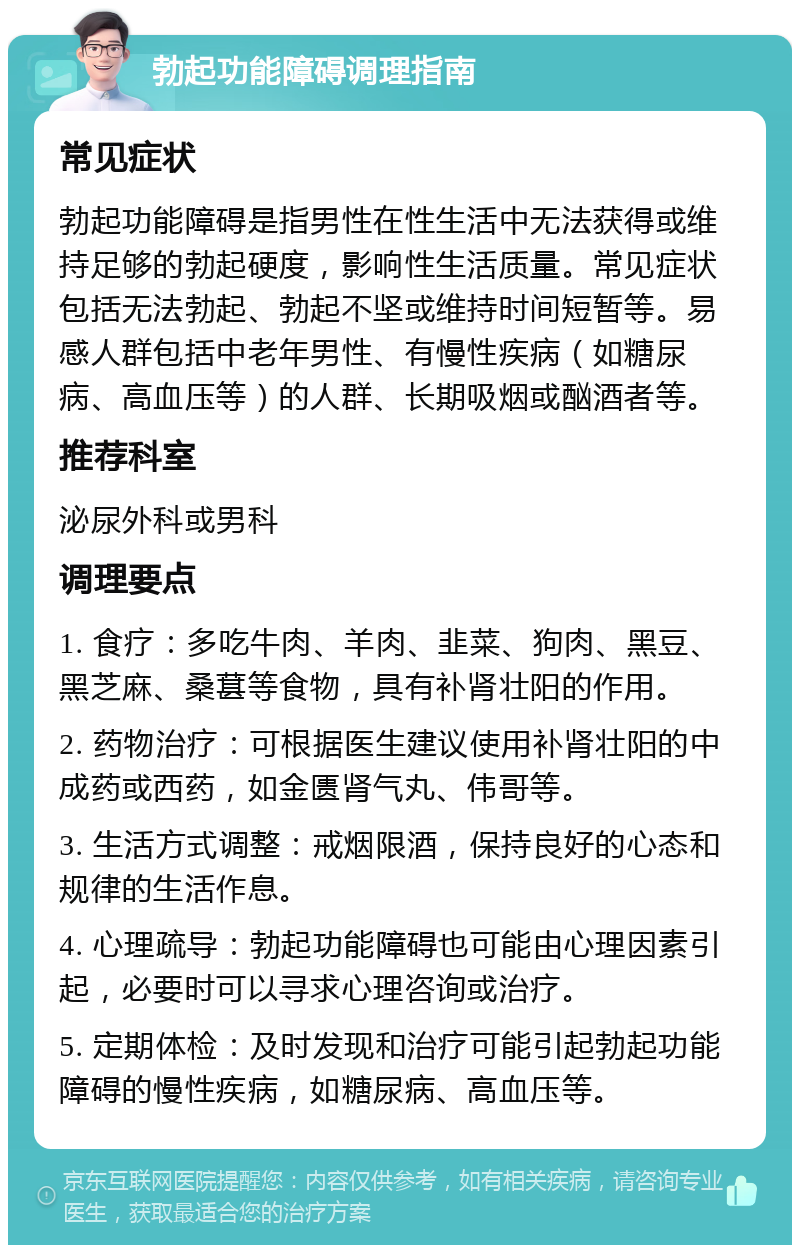 勃起功能障碍调理指南 常见症状 勃起功能障碍是指男性在性生活中无法获得或维持足够的勃起硬度，影响性生活质量。常见症状包括无法勃起、勃起不坚或维持时间短暂等。易感人群包括中老年男性、有慢性疾病（如糖尿病、高血压等）的人群、长期吸烟或酗酒者等。 推荐科室 泌尿外科或男科 调理要点 1. 食疗：多吃牛肉、羊肉、韭菜、狗肉、黑豆、黑芝麻、桑葚等食物，具有补肾壮阳的作用。 2. 药物治疗：可根据医生建议使用补肾壮阳的中成药或西药，如金匮肾气丸、伟哥等。 3. 生活方式调整：戒烟限酒，保持良好的心态和规律的生活作息。 4. 心理疏导：勃起功能障碍也可能由心理因素引起，必要时可以寻求心理咨询或治疗。 5. 定期体检：及时发现和治疗可能引起勃起功能障碍的慢性疾病，如糖尿病、高血压等。