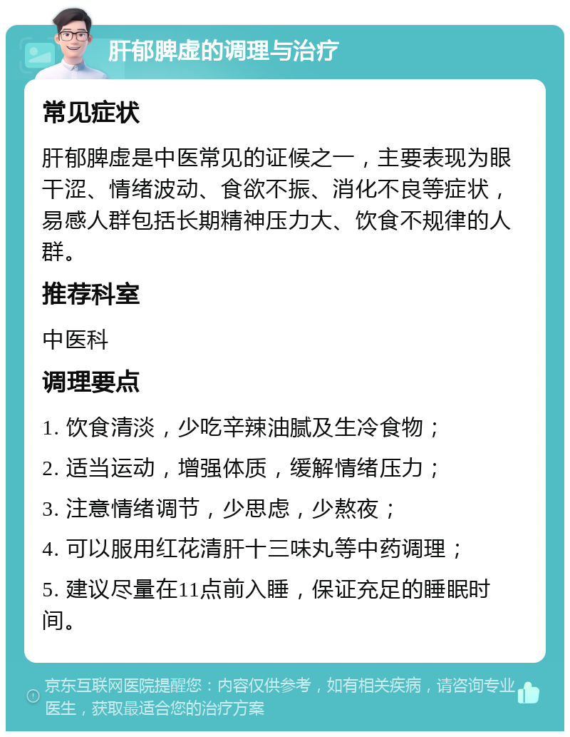 肝郁脾虚的调理与治疗 常见症状 肝郁脾虚是中医常见的证候之一，主要表现为眼干涩、情绪波动、食欲不振、消化不良等症状，易感人群包括长期精神压力大、饮食不规律的人群。 推荐科室 中医科 调理要点 1. 饮食清淡，少吃辛辣油腻及生冷食物； 2. 适当运动，增强体质，缓解情绪压力； 3. 注意情绪调节，少思虑，少熬夜； 4. 可以服用红花清肝十三味丸等中药调理； 5. 建议尽量在11点前入睡，保证充足的睡眠时间。