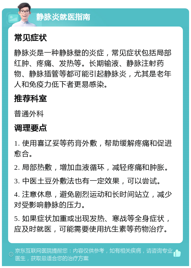 静脉炎就医指南 常见症状 静脉炎是一种静脉壁的炎症，常见症状包括局部红肿、疼痛、发热等。长期输液、静脉注射药物、静脉插管等都可能引起静脉炎，尤其是老年人和免疫力低下者更易感染。 推荐科室 普通外科 调理要点 1. 使用喜辽妥等药膏外敷，帮助缓解疼痛和促进愈合。 2. 局部热敷，增加血液循环，减轻疼痛和肿胀。 3. 中医土豆外敷法也有一定效果，可以尝试。 4. 注意休息，避免剧烈运动和长时间站立，减少对受影响静脉的压力。 5. 如果症状加重或出现发热、寒战等全身症状，应及时就医，可能需要使用抗生素等药物治疗。