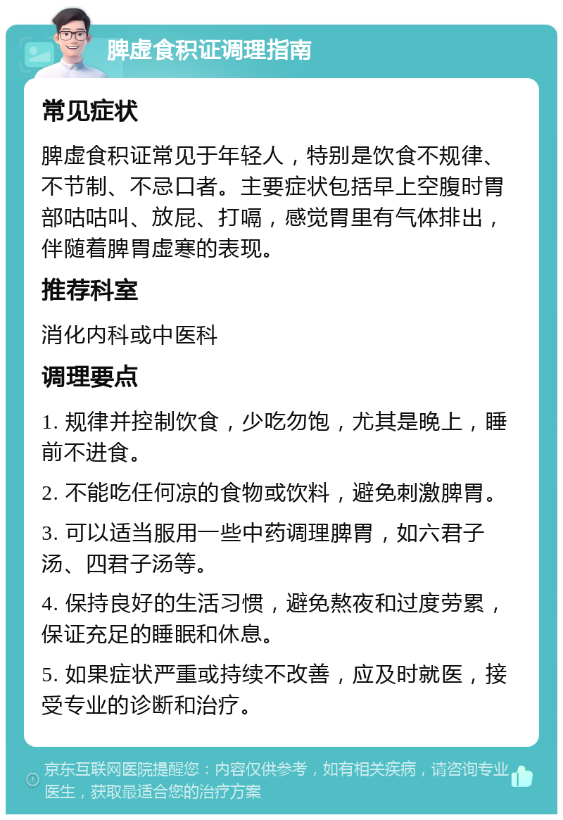 脾虚食积证调理指南 常见症状 脾虚食积证常见于年轻人，特别是饮食不规律、不节制、不忌口者。主要症状包括早上空腹时胃部咕咕叫、放屁、打嗝，感觉胃里有气体排出，伴随着脾胃虚寒的表现。 推荐科室 消化内科或中医科 调理要点 1. 规律并控制饮食，少吃勿饱，尤其是晚上，睡前不进食。 2. 不能吃任何凉的食物或饮料，避免刺激脾胃。 3. 可以适当服用一些中药调理脾胃，如六君子汤、四君子汤等。 4. 保持良好的生活习惯，避免熬夜和过度劳累，保证充足的睡眠和休息。 5. 如果症状严重或持续不改善，应及时就医，接受专业的诊断和治疗。