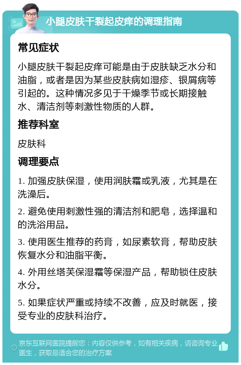 小腿皮肤干裂起皮痒的调理指南 常见症状 小腿皮肤干裂起皮痒可能是由于皮肤缺乏水分和油脂，或者是因为某些皮肤病如湿疹、银屑病等引起的。这种情况多见于干燥季节或长期接触水、清洁剂等刺激性物质的人群。 推荐科室 皮肤科 调理要点 1. 加强皮肤保湿，使用润肤霜或乳液，尤其是在洗澡后。 2. 避免使用刺激性强的清洁剂和肥皂，选择温和的洗浴用品。 3. 使用医生推荐的药膏，如尿素软膏，帮助皮肤恢复水分和油脂平衡。 4. 外用丝塔芙保湿霜等保湿产品，帮助锁住皮肤水分。 5. 如果症状严重或持续不改善，应及时就医，接受专业的皮肤科治疗。