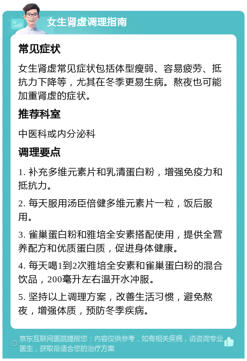 女生肾虚调理指南 常见症状 女生肾虚常见症状包括体型瘦弱、容易疲劳、抵抗力下降等，尤其在冬季更易生病。熬夜也可能加重肾虚的症状。 推荐科室 中医科或内分泌科 调理要点 1. 补充多维元素片和乳清蛋白粉，增强免疫力和抵抗力。 2. 每天服用汤臣倍健多维元素片一粒，饭后服用。 3. 雀巢蛋白粉和雅培全安素搭配使用，提供全营养配方和优质蛋白质，促进身体健康。 4. 每天喝1到2次雅培全安素和雀巢蛋白粉的混合饮品，200毫升左右温开水冲服。 5. 坚持以上调理方案，改善生活习惯，避免熬夜，增强体质，预防冬季疾病。