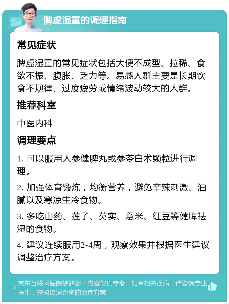 脾虚湿重的调理指南 常见症状 脾虚湿重的常见症状包括大便不成型、拉稀、食欲不振、腹胀、乏力等。易感人群主要是长期饮食不规律、过度疲劳或情绪波动较大的人群。 推荐科室 中医内科 调理要点 1. 可以服用人参健脾丸或参苓白术颗粒进行调理。 2. 加强体育锻炼，均衡营养，避免辛辣刺激、油腻以及寒凉生冷食物。 3. 多吃山药、莲子、芡实、薏米、红豆等健脾祛湿的食物。 4. 建议连续服用2-4周，观察效果并根据医生建议调整治疗方案。