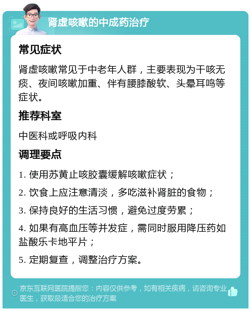 肾虚咳嗽的中成药治疗 常见症状 肾虚咳嗽常见于中老年人群，主要表现为干咳无痰、夜间咳嗽加重、伴有腰膝酸软、头晕耳鸣等症状。 推荐科室 中医科或呼吸内科 调理要点 1. 使用苏黄止咳胶囊缓解咳嗽症状； 2. 饮食上应注意清淡，多吃滋补肾脏的食物； 3. 保持良好的生活习惯，避免过度劳累； 4. 如果有高血压等并发症，需同时服用降压药如盐酸乐卡地平片； 5. 定期复查，调整治疗方案。