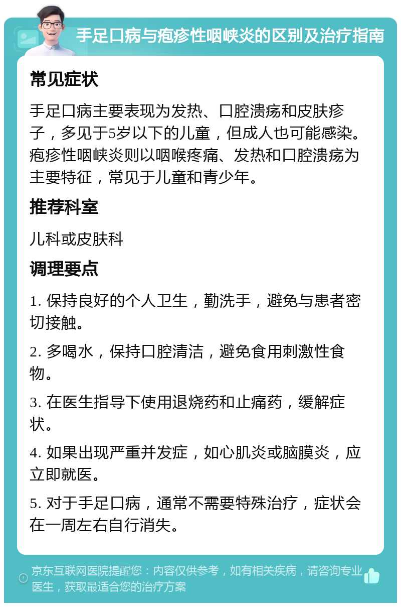 手足口病与疱疹性咽峡炎的区别及治疗指南 常见症状 手足口病主要表现为发热、口腔溃疡和皮肤疹子，多见于5岁以下的儿童，但成人也可能感染。疱疹性咽峡炎则以咽喉疼痛、发热和口腔溃疡为主要特征，常见于儿童和青少年。 推荐科室 儿科或皮肤科 调理要点 1. 保持良好的个人卫生，勤洗手，避免与患者密切接触。 2. 多喝水，保持口腔清洁，避免食用刺激性食物。 3. 在医生指导下使用退烧药和止痛药，缓解症状。 4. 如果出现严重并发症，如心肌炎或脑膜炎，应立即就医。 5. 对于手足口病，通常不需要特殊治疗，症状会在一周左右自行消失。