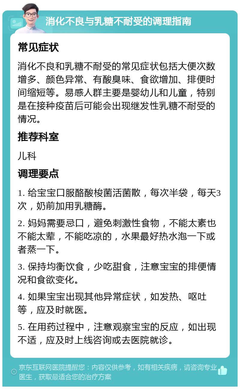 消化不良与乳糖不耐受的调理指南 常见症状 消化不良和乳糖不耐受的常见症状包括大便次数增多、颜色异常、有酸臭味、食欲增加、排便时间缩短等。易感人群主要是婴幼儿和儿童，特别是在接种疫苗后可能会出现继发性乳糖不耐受的情况。 推荐科室 儿科 调理要点 1. 给宝宝口服酪酸梭菌活菌散，每次半袋，每天3次，奶前加用乳糖酶。 2. 妈妈需要忌口，避免刺激性食物，不能太素也不能太荤，不能吃凉的，水果最好热水泡一下或者蒸一下。 3. 保持均衡饮食，少吃甜食，注意宝宝的排便情况和食欲变化。 4. 如果宝宝出现其他异常症状，如发热、呕吐等，应及时就医。 5. 在用药过程中，注意观察宝宝的反应，如出现不适，应及时上线咨询或去医院就诊。