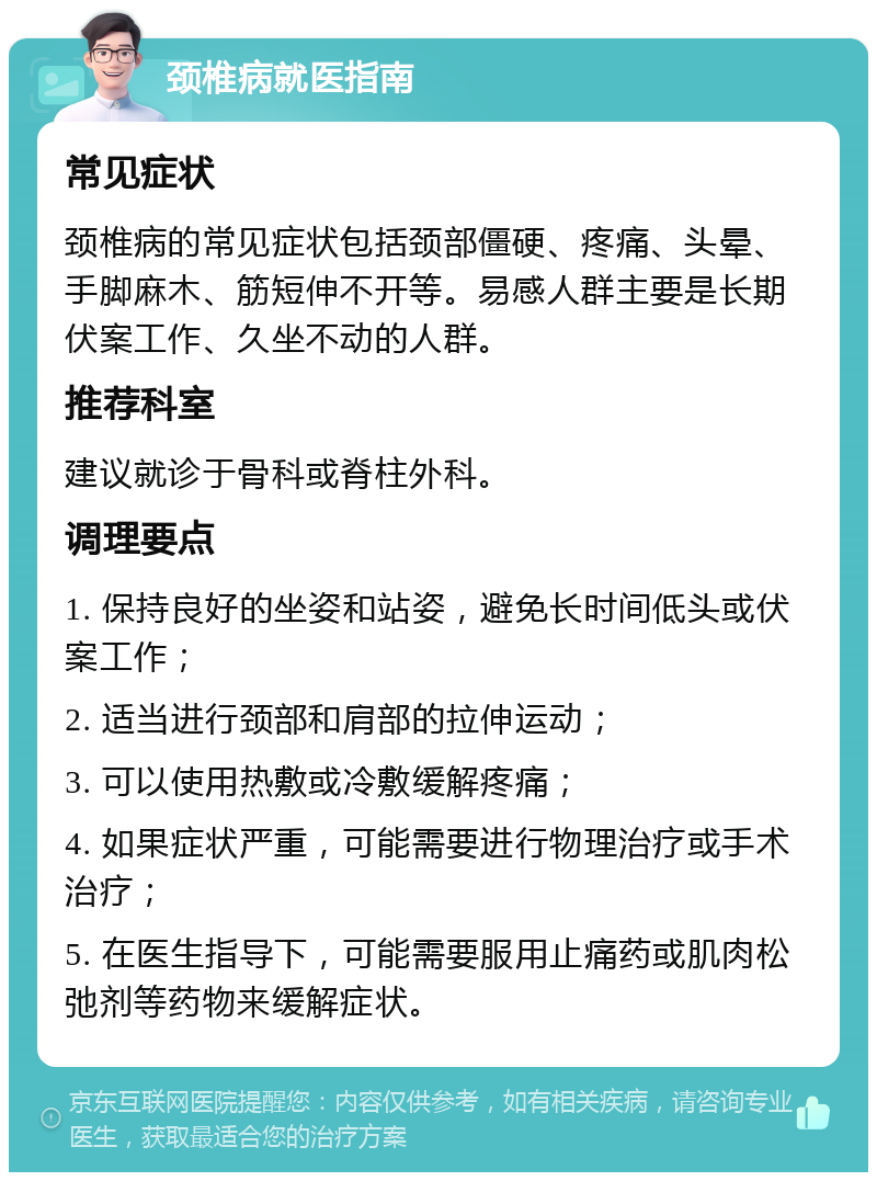 颈椎病就医指南 常见症状 颈椎病的常见症状包括颈部僵硬、疼痛、头晕、手脚麻木、筋短伸不开等。易感人群主要是长期伏案工作、久坐不动的人群。 推荐科室 建议就诊于骨科或脊柱外科。 调理要点 1. 保持良好的坐姿和站姿，避免长时间低头或伏案工作； 2. 适当进行颈部和肩部的拉伸运动； 3. 可以使用热敷或冷敷缓解疼痛； 4. 如果症状严重，可能需要进行物理治疗或手术治疗； 5. 在医生指导下，可能需要服用止痛药或肌肉松弛剂等药物来缓解症状。