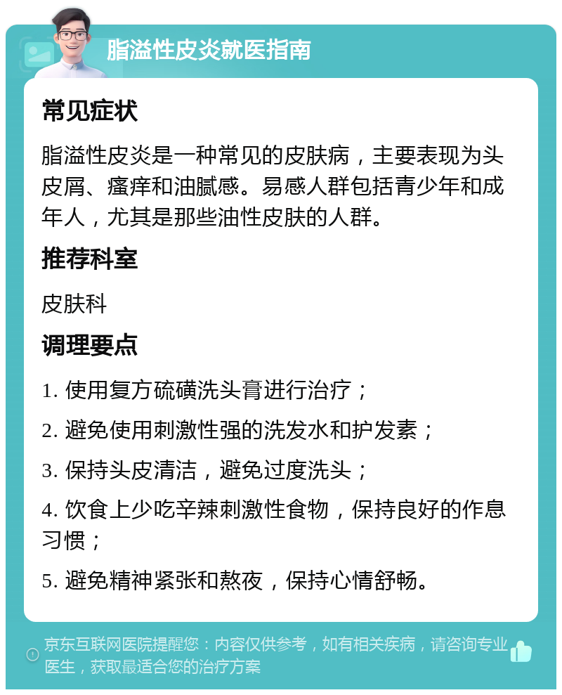 脂溢性皮炎就医指南 常见症状 脂溢性皮炎是一种常见的皮肤病，主要表现为头皮屑、瘙痒和油腻感。易感人群包括青少年和成年人，尤其是那些油性皮肤的人群。 推荐科室 皮肤科 调理要点 1. 使用复方硫磺洗头膏进行治疗； 2. 避免使用刺激性强的洗发水和护发素； 3. 保持头皮清洁，避免过度洗头； 4. 饮食上少吃辛辣刺激性食物，保持良好的作息习惯； 5. 避免精神紧张和熬夜，保持心情舒畅。