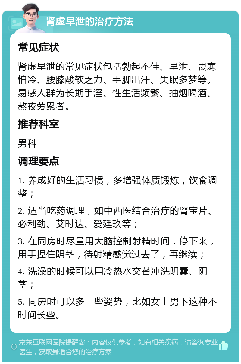 肾虚早泄的治疗方法 常见症状 肾虚早泄的常见症状包括勃起不佳、早泄、畏寒怕冷、腰膝酸软乏力、手脚出汗、失眠多梦等。易感人群为长期手淫、性生活频繁、抽烟喝酒、熬夜劳累者。 推荐科室 男科 调理要点 1. 养成好的生活习惯，多增强体质锻炼，饮食调整； 2. 适当吃药调理，如中西医结合治疗的腎宝片、必利劲、艾时达、爱廷玖等； 3. 在同房时尽量用大脑控制射精时间，停下来，用手捏住阴茎，待射精感觉过去了，再继续； 4. 洗澡的时候可以用冷热水交替冲洗阴囊、阴茎； 5. 同房时可以多一些姿势，比如女上男下这种不时间长些。