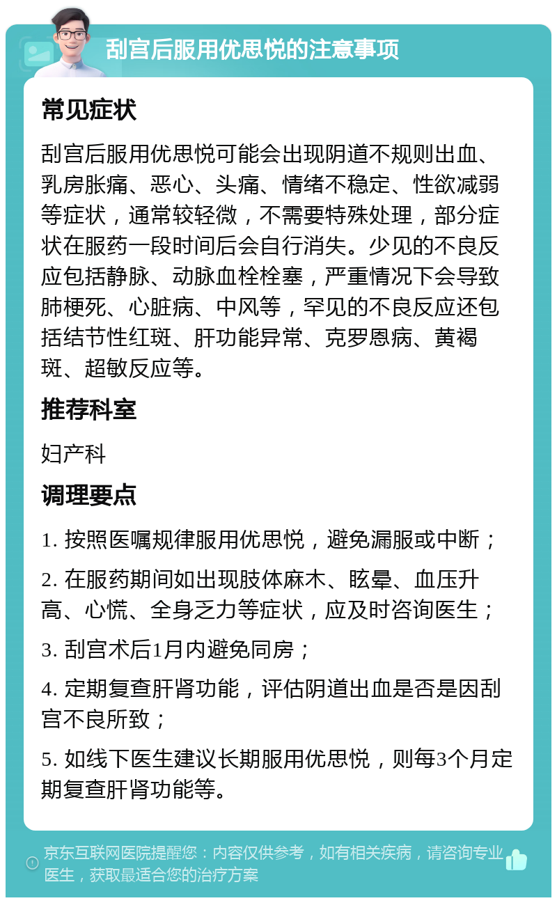 刮宫后服用优思悦的注意事项 常见症状 刮宫后服用优思悦可能会出现阴道不规则出血、乳房胀痛、恶心、头痛、情绪不稳定、性欲减弱等症状，通常较轻微，不需要特殊处理，部分症状在服药一段时间后会自行消失。少见的不良反应包括静脉、动脉血栓栓塞，严重情况下会导致肺梗死、心脏病、中风等，罕见的不良反应还包括结节性红斑、肝功能异常、克罗恩病、黄褐斑、超敏反应等。 推荐科室 妇产科 调理要点 1. 按照医嘱规律服用优思悦，避免漏服或中断； 2. 在服药期间如出现肢体麻木、眩晕、血压升高、心慌、全身乏力等症状，应及时咨询医生； 3. 刮宫术后1月内避免同房； 4. 定期复查肝肾功能，评估阴道出血是否是因刮宫不良所致； 5. 如线下医生建议长期服用优思悦，则每3个月定期复查肝肾功能等。