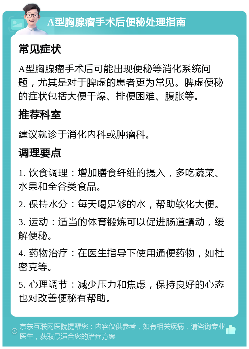 A型胸腺瘤手术后便秘处理指南 常见症状 A型胸腺瘤手术后可能出现便秘等消化系统问题，尤其是对于脾虚的患者更为常见。脾虚便秘的症状包括大便干燥、排便困难、腹胀等。 推荐科室 建议就诊于消化内科或肿瘤科。 调理要点 1. 饮食调理：增加膳食纤维的摄入，多吃蔬菜、水果和全谷类食品。 2. 保持水分：每天喝足够的水，帮助软化大便。 3. 运动：适当的体育锻炼可以促进肠道蠕动，缓解便秘。 4. 药物治疗：在医生指导下使用通便药物，如杜密克等。 5. 心理调节：减少压力和焦虑，保持良好的心态也对改善便秘有帮助。