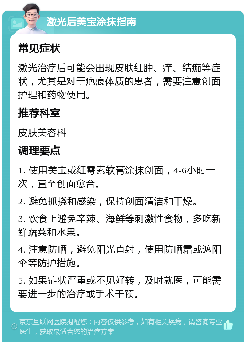 激光后美宝涂抹指南 常见症状 激光治疗后可能会出现皮肤红肿、痒、结痂等症状，尤其是对于疤痕体质的患者，需要注意创面护理和药物使用。 推荐科室 皮肤美容科 调理要点 1. 使用美宝或红霉素软膏涂抹创面，4-6小时一次，直至创面愈合。 2. 避免抓挠和感染，保持创面清洁和干燥。 3. 饮食上避免辛辣、海鲜等刺激性食物，多吃新鲜蔬菜和水果。 4. 注意防晒，避免阳光直射，使用防晒霜或遮阳伞等防护措施。 5. 如果症状严重或不见好转，及时就医，可能需要进一步的治疗或手术干预。