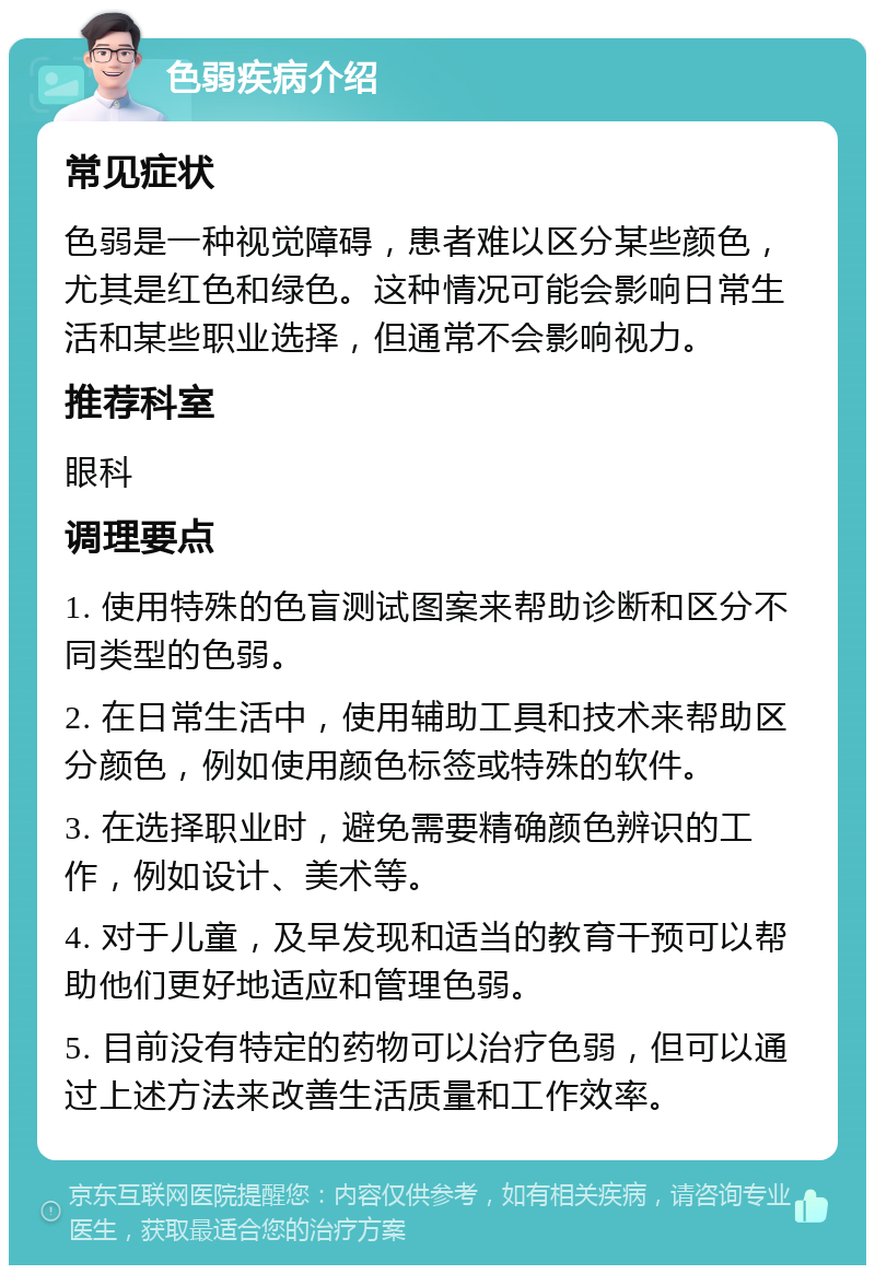 色弱疾病介绍 常见症状 色弱是一种视觉障碍，患者难以区分某些颜色，尤其是红色和绿色。这种情况可能会影响日常生活和某些职业选择，但通常不会影响视力。 推荐科室 眼科 调理要点 1. 使用特殊的色盲测试图案来帮助诊断和区分不同类型的色弱。 2. 在日常生活中，使用辅助工具和技术来帮助区分颜色，例如使用颜色标签或特殊的软件。 3. 在选择职业时，避免需要精确颜色辨识的工作，例如设计、美术等。 4. 对于儿童，及早发现和适当的教育干预可以帮助他们更好地适应和管理色弱。 5. 目前没有特定的药物可以治疗色弱，但可以通过上述方法来改善生活质量和工作效率。