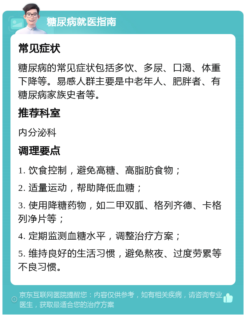 糖尿病就医指南 常见症状 糖尿病的常见症状包括多饮、多尿、口渴、体重下降等。易感人群主要是中老年人、肥胖者、有糖尿病家族史者等。 推荐科室 内分泌科 调理要点 1. 饮食控制，避免高糖、高脂肪食物； 2. 适量运动，帮助降低血糖； 3. 使用降糖药物，如二甲双胍、格列齐德、卡格列净片等； 4. 定期监测血糖水平，调整治疗方案； 5. 维持良好的生活习惯，避免熬夜、过度劳累等不良习惯。