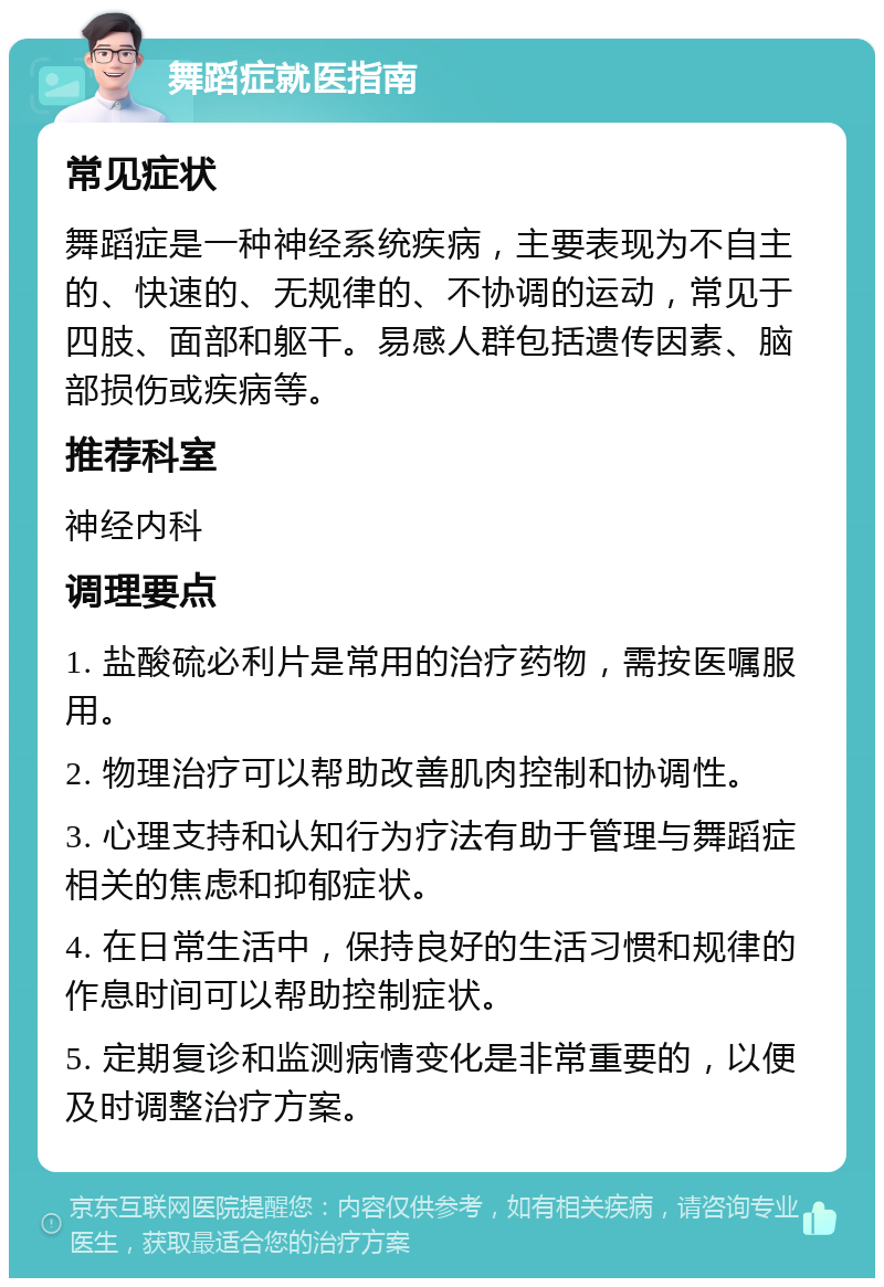 舞蹈症就医指南 常见症状 舞蹈症是一种神经系统疾病，主要表现为不自主的、快速的、无规律的、不协调的运动，常见于四肢、面部和躯干。易感人群包括遗传因素、脑部损伤或疾病等。 推荐科室 神经内科 调理要点 1. 盐酸硫必利片是常用的治疗药物，需按医嘱服用。 2. 物理治疗可以帮助改善肌肉控制和协调性。 3. 心理支持和认知行为疗法有助于管理与舞蹈症相关的焦虑和抑郁症状。 4. 在日常生活中，保持良好的生活习惯和规律的作息时间可以帮助控制症状。 5. 定期复诊和监测病情变化是非常重要的，以便及时调整治疗方案。