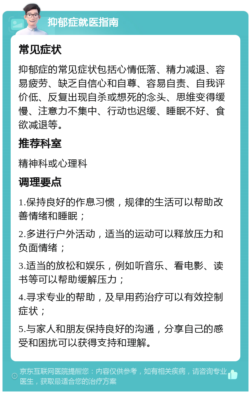 抑郁症就医指南 常见症状 抑郁症的常见症状包括心情低落、精力减退、容易疲劳、缺乏自信心和自尊、容易自责、自我评价低、反复出现自杀或想死的念头、思维变得缓慢、注意力不集中、行动也迟缓、睡眠不好、食欲减退等。 推荐科室 精神科或心理科 调理要点 1.保持良好的作息习惯，规律的生活可以帮助改善情绪和睡眠； 2.多进行户外活动，适当的运动可以释放压力和负面情绪； 3.适当的放松和娱乐，例如听音乐、看电影、读书等可以帮助缓解压力； 4.寻求专业的帮助，及早用药治疗可以有效控制症状； 5.与家人和朋友保持良好的沟通，分享自己的感受和困扰可以获得支持和理解。