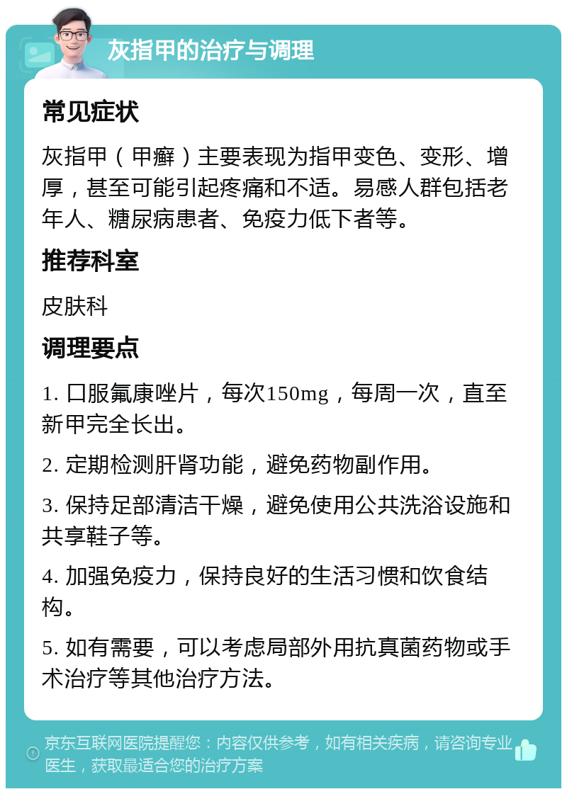 灰指甲的治疗与调理 常见症状 灰指甲（甲癣）主要表现为指甲变色、变形、增厚，甚至可能引起疼痛和不适。易感人群包括老年人、糖尿病患者、免疫力低下者等。 推荐科室 皮肤科 调理要点 1. 口服氟康唑片，每次150mg，每周一次，直至新甲完全长出。 2. 定期检测肝肾功能，避免药物副作用。 3. 保持足部清洁干燥，避免使用公共洗浴设施和共享鞋子等。 4. 加强免疫力，保持良好的生活习惯和饮食结构。 5. 如有需要，可以考虑局部外用抗真菌药物或手术治疗等其他治疗方法。