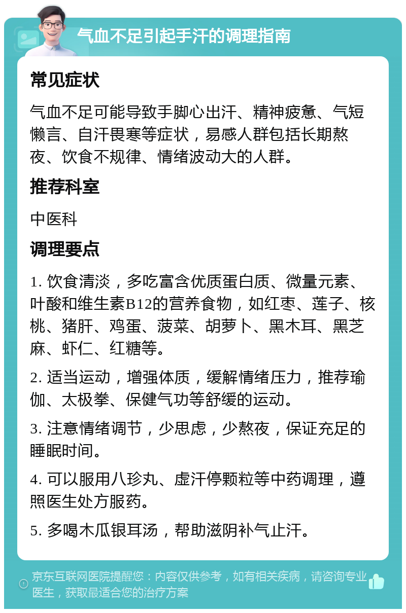 气血不足引起手汗的调理指南 常见症状 气血不足可能导致手脚心出汗、精神疲惫、气短懒言、自汗畏寒等症状，易感人群包括长期熬夜、饮食不规律、情绪波动大的人群。 推荐科室 中医科 调理要点 1. 饮食清淡，多吃富含优质蛋白质、微量元素、叶酸和维生素B12的营养食物，如红枣、莲子、核桃、猪肝、鸡蛋、菠菜、胡萝卜、黑木耳、黑芝麻、虾仁、红糖等。 2. 适当运动，增强体质，缓解情绪压力，推荐瑜伽、太极拳、保健气功等舒缓的运动。 3. 注意情绪调节，少思虑，少熬夜，保证充足的睡眠时间。 4. 可以服用八珍丸、虚汗停颗粒等中药调理，遵照医生处方服药。 5. 多喝木瓜银耳汤，帮助滋阴补气止汗。