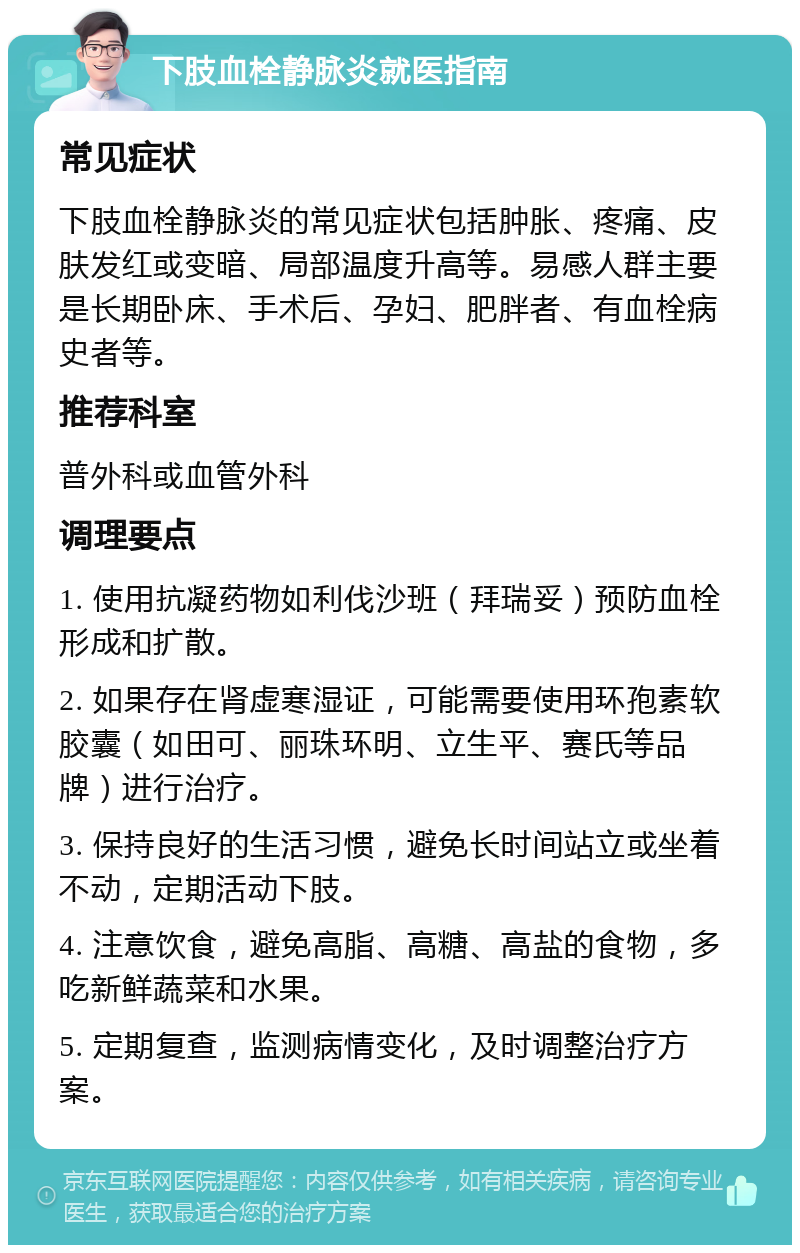 下肢血栓静脉炎就医指南 常见症状 下肢血栓静脉炎的常见症状包括肿胀、疼痛、皮肤发红或变暗、局部温度升高等。易感人群主要是长期卧床、手术后、孕妇、肥胖者、有血栓病史者等。 推荐科室 普外科或血管外科 调理要点 1. 使用抗凝药物如利伐沙班（拜瑞妥）预防血栓形成和扩散。 2. 如果存在肾虚寒湿证，可能需要使用环孢素软胶囊（如田可、丽珠环明、立生平、赛氏等品牌）进行治疗。 3. 保持良好的生活习惯，避免长时间站立或坐着不动，定期活动下肢。 4. 注意饮食，避免高脂、高糖、高盐的食物，多吃新鲜蔬菜和水果。 5. 定期复查，监测病情变化，及时调整治疗方案。