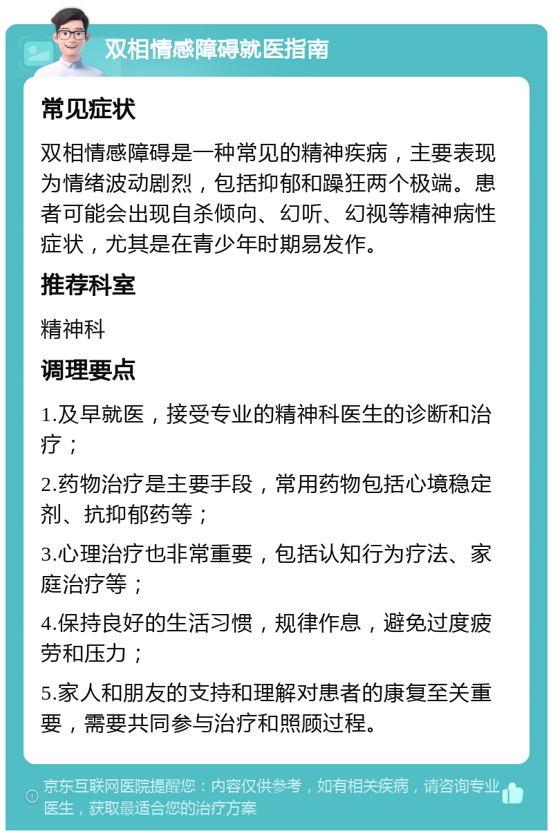 双相情感障碍就医指南 常见症状 双相情感障碍是一种常见的精神疾病，主要表现为情绪波动剧烈，包括抑郁和躁狂两个极端。患者可能会出现自杀倾向、幻听、幻视等精神病性症状，尤其是在青少年时期易发作。 推荐科室 精神科 调理要点 1.及早就医，接受专业的精神科医生的诊断和治疗； 2.药物治疗是主要手段，常用药物包括心境稳定剂、抗抑郁药等； 3.心理治疗也非常重要，包括认知行为疗法、家庭治疗等； 4.保持良好的生活习惯，规律作息，避免过度疲劳和压力； 5.家人和朋友的支持和理解对患者的康复至关重要，需要共同参与治疗和照顾过程。