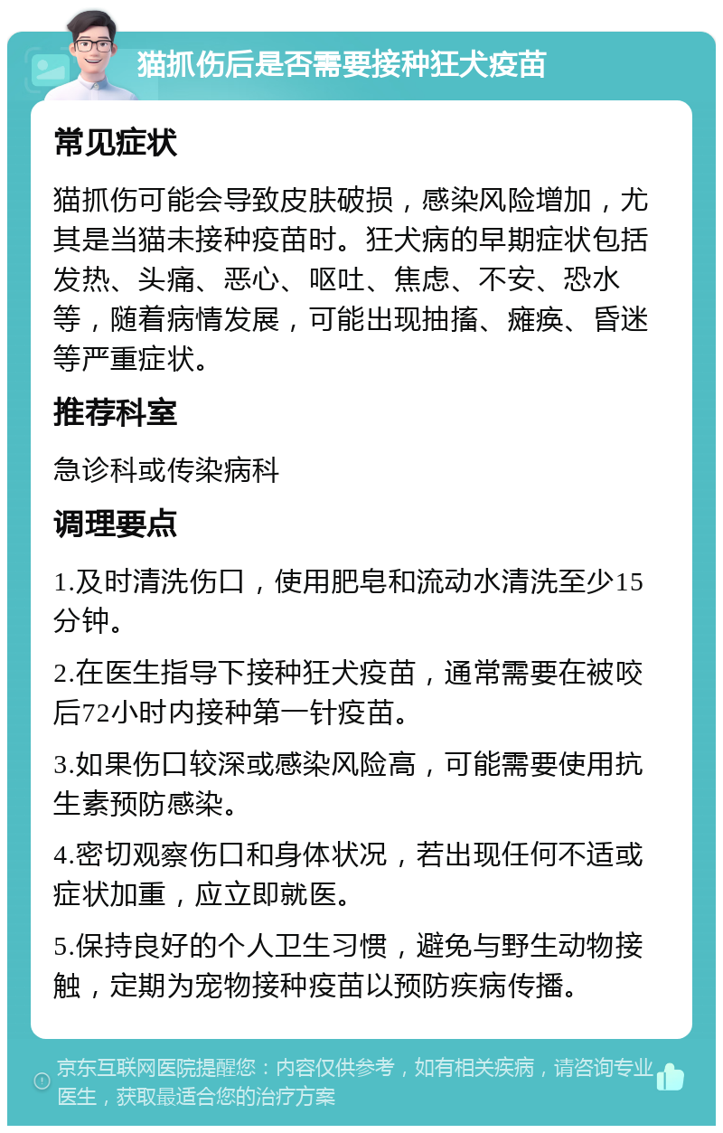 猫抓伤后是否需要接种狂犬疫苗 常见症状 猫抓伤可能会导致皮肤破损，感染风险增加，尤其是当猫未接种疫苗时。狂犬病的早期症状包括发热、头痛、恶心、呕吐、焦虑、不安、恐水等，随着病情发展，可能出现抽搐、瘫痪、昏迷等严重症状。 推荐科室 急诊科或传染病科 调理要点 1.及时清洗伤口，使用肥皂和流动水清洗至少15分钟。 2.在医生指导下接种狂犬疫苗，通常需要在被咬后72小时内接种第一针疫苗。 3.如果伤口较深或感染风险高，可能需要使用抗生素预防感染。 4.密切观察伤口和身体状况，若出现任何不适或症状加重，应立即就医。 5.保持良好的个人卫生习惯，避免与野生动物接触，定期为宠物接种疫苗以预防疾病传播。