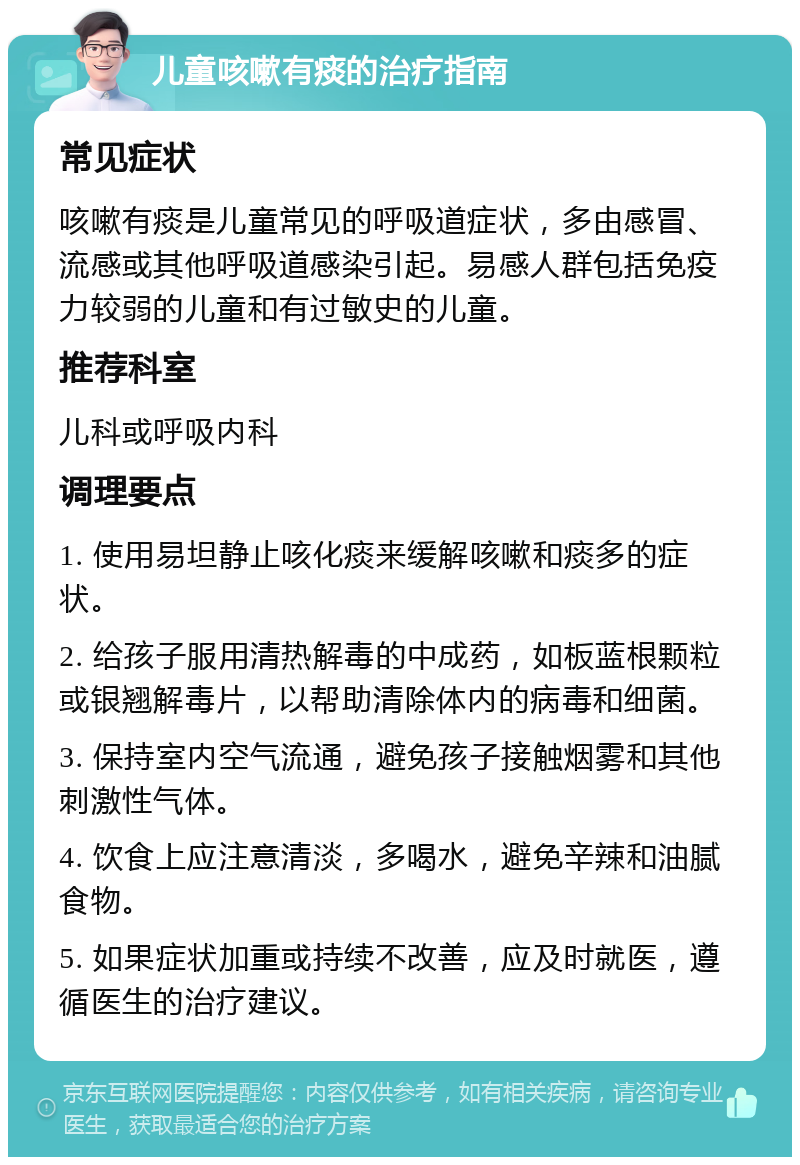 儿童咳嗽有痰的治疗指南 常见症状 咳嗽有痰是儿童常见的呼吸道症状，多由感冒、流感或其他呼吸道感染引起。易感人群包括免疫力较弱的儿童和有过敏史的儿童。 推荐科室 儿科或呼吸内科 调理要点 1. 使用易坦静止咳化痰来缓解咳嗽和痰多的症状。 2. 给孩子服用清热解毒的中成药，如板蓝根颗粒或银翘解毒片，以帮助清除体内的病毒和细菌。 3. 保持室内空气流通，避免孩子接触烟雾和其他刺激性气体。 4. 饮食上应注意清淡，多喝水，避免辛辣和油腻食物。 5. 如果症状加重或持续不改善，应及时就医，遵循医生的治疗建议。