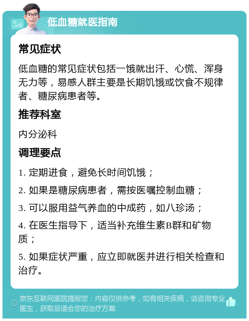 低血糖就医指南 常见症状 低血糖的常见症状包括一饿就出汗、心慌、浑身无力等，易感人群主要是长期饥饿或饮食不规律者、糖尿病患者等。 推荐科室 内分泌科 调理要点 1. 定期进食，避免长时间饥饿； 2. 如果是糖尿病患者，需按医嘱控制血糖； 3. 可以服用益气养血的中成药，如八珍汤； 4. 在医生指导下，适当补充维生素B群和矿物质； 5. 如果症状严重，应立即就医并进行相关检查和治疗。