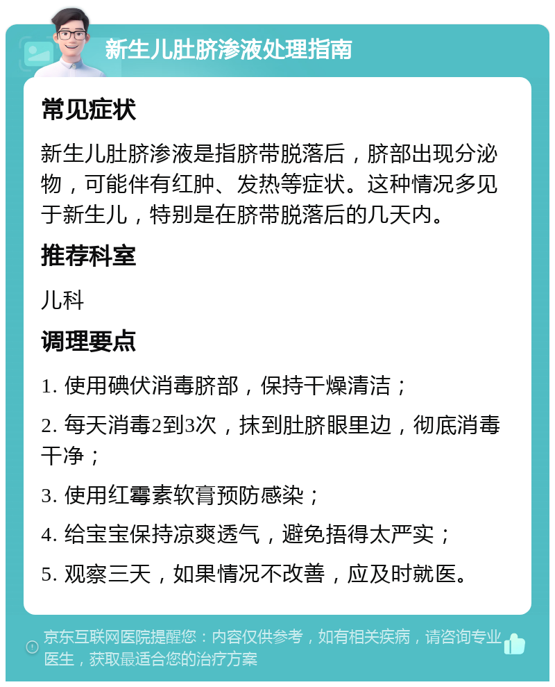 新生儿肚脐渗液处理指南 常见症状 新生儿肚脐渗液是指脐带脱落后，脐部出现分泌物，可能伴有红肿、发热等症状。这种情况多见于新生儿，特别是在脐带脱落后的几天内。 推荐科室 儿科 调理要点 1. 使用碘伏消毒脐部，保持干燥清洁； 2. 每天消毒2到3次，抹到肚脐眼里边，彻底消毒干净； 3. 使用红霉素软膏预防感染； 4. 给宝宝保持凉爽透气，避免捂得太严实； 5. 观察三天，如果情况不改善，应及时就医。