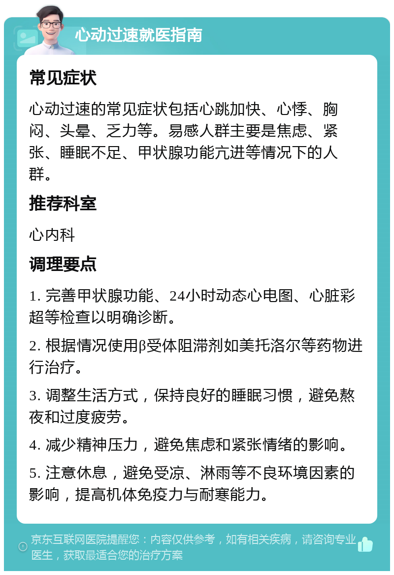 心动过速就医指南 常见症状 心动过速的常见症状包括心跳加快、心悸、胸闷、头晕、乏力等。易感人群主要是焦虑、紧张、睡眠不足、甲状腺功能亢进等情况下的人群。 推荐科室 心内科 调理要点 1. 完善甲状腺功能、24小时动态心电图、心脏彩超等检查以明确诊断。 2. 根据情况使用β受体阻滞剂如美托洛尔等药物进行治疗。 3. 调整生活方式，保持良好的睡眠习惯，避免熬夜和过度疲劳。 4. 减少精神压力，避免焦虑和紧张情绪的影响。 5. 注意休息，避免受凉、淋雨等不良环境因素的影响，提高机体免疫力与耐寒能力。