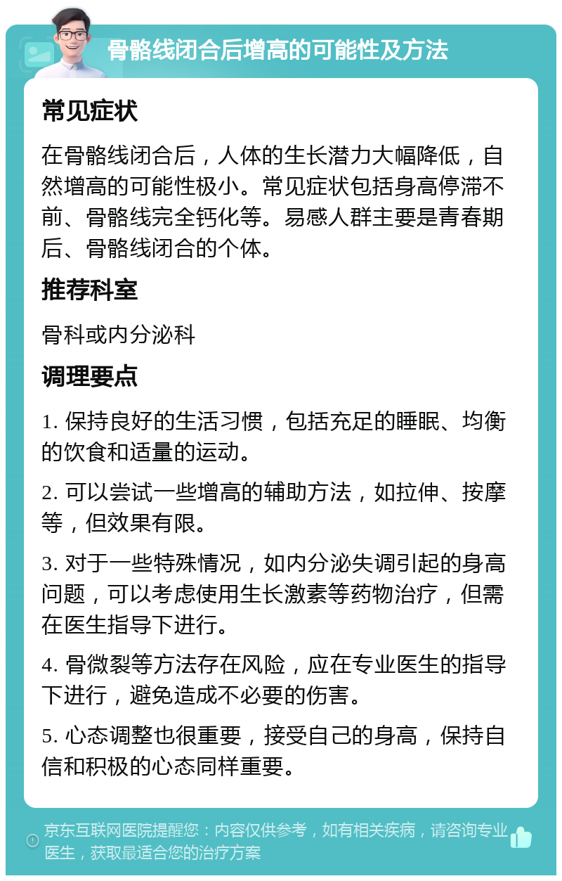 骨骼线闭合后增高的可能性及方法 常见症状 在骨骼线闭合后，人体的生长潜力大幅降低，自然增高的可能性极小。常见症状包括身高停滞不前、骨骼线完全钙化等。易感人群主要是青春期后、骨骼线闭合的个体。 推荐科室 骨科或内分泌科 调理要点 1. 保持良好的生活习惯，包括充足的睡眠、均衡的饮食和适量的运动。 2. 可以尝试一些增高的辅助方法，如拉伸、按摩等，但效果有限。 3. 对于一些特殊情况，如内分泌失调引起的身高问题，可以考虑使用生长激素等药物治疗，但需在医生指导下进行。 4. 骨微裂等方法存在风险，应在专业医生的指导下进行，避免造成不必要的伤害。 5. 心态调整也很重要，接受自己的身高，保持自信和积极的心态同样重要。