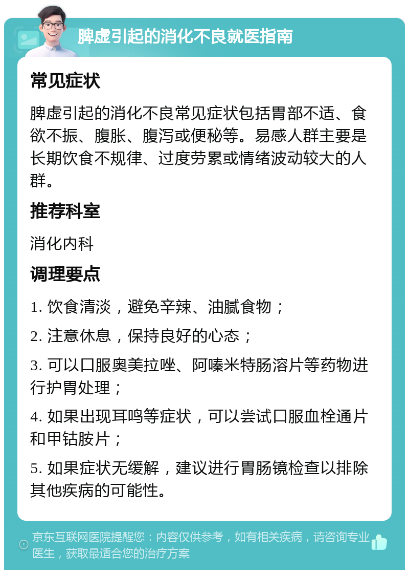 脾虚引起的消化不良就医指南 常见症状 脾虚引起的消化不良常见症状包括胃部不适、食欲不振、腹胀、腹泻或便秘等。易感人群主要是长期饮食不规律、过度劳累或情绪波动较大的人群。 推荐科室 消化内科 调理要点 1. 饮食清淡，避免辛辣、油腻食物； 2. 注意休息，保持良好的心态； 3. 可以口服奥美拉唑、阿嗪米特肠溶片等药物进行护胃处理； 4. 如果出现耳鸣等症状，可以尝试口服血栓通片和甲钴胺片； 5. 如果症状无缓解，建议进行胃肠镜检查以排除其他疾病的可能性。