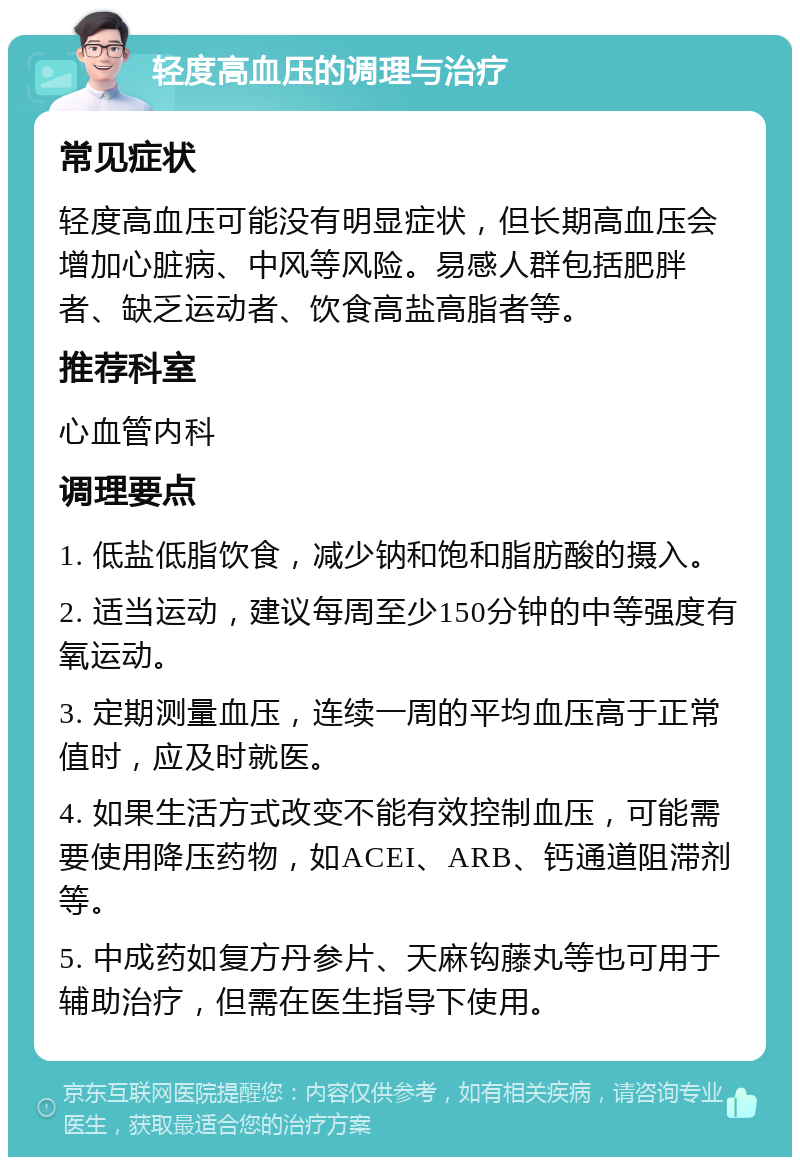 轻度高血压的调理与治疗 常见症状 轻度高血压可能没有明显症状，但长期高血压会增加心脏病、中风等风险。易感人群包括肥胖者、缺乏运动者、饮食高盐高脂者等。 推荐科室 心血管内科 调理要点 1. 低盐低脂饮食，减少钠和饱和脂肪酸的摄入。 2. 适当运动，建议每周至少150分钟的中等强度有氧运动。 3. 定期测量血压，连续一周的平均血压高于正常值时，应及时就医。 4. 如果生活方式改变不能有效控制血压，可能需要使用降压药物，如ACEI、ARB、钙通道阻滞剂等。 5. 中成药如复方丹参片、天麻钩藤丸等也可用于辅助治疗，但需在医生指导下使用。